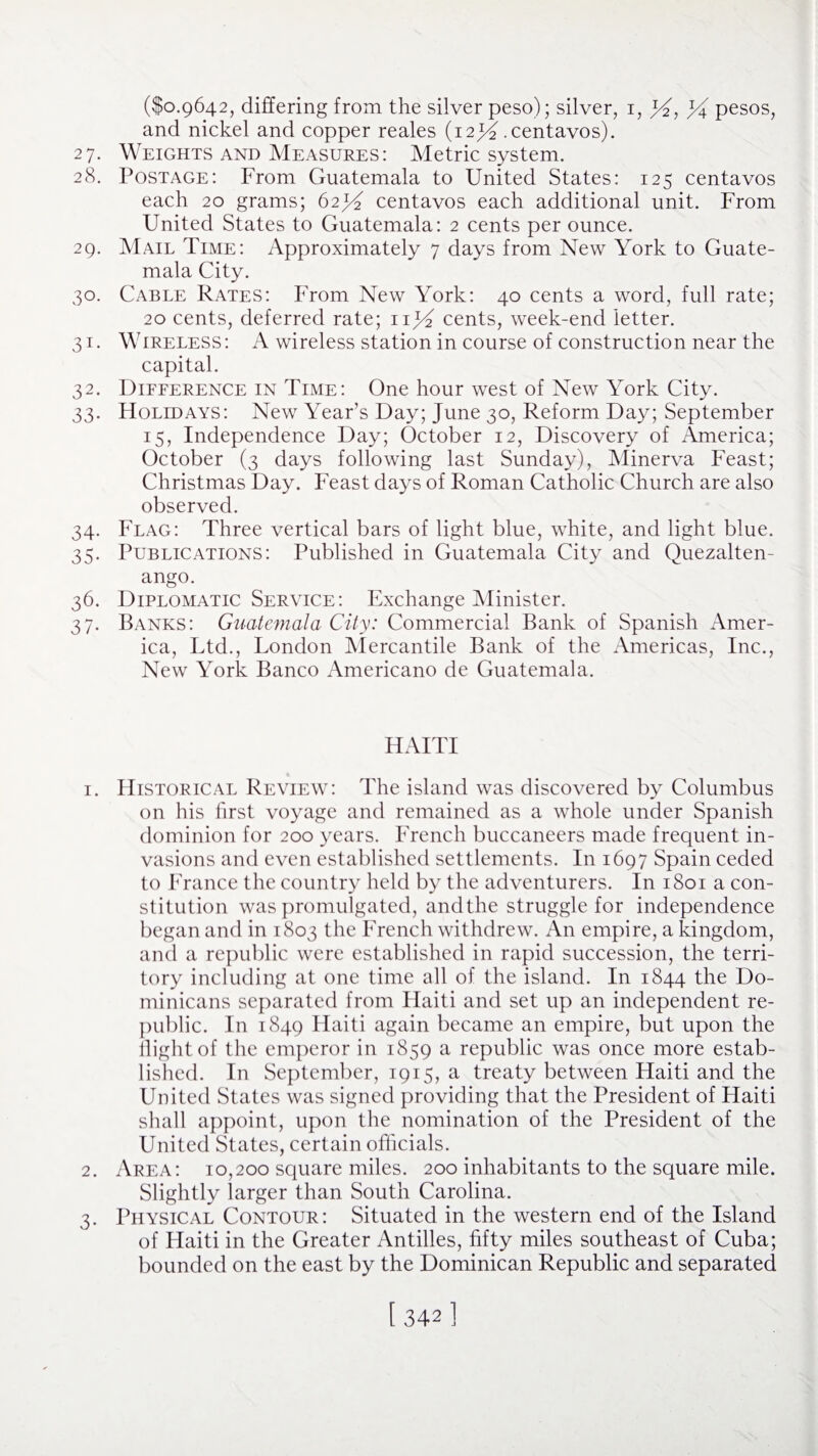 ($0.9642, differing from the silver peso); silver, 1, Rf, % pesos, and nickel and copper reales (12 jY .centavos). 27. Weights and Measures: Metric system. 28. Postage: From Guatemala to United States: 125 centavos each 20 grams; 62^ centavos each additional unit. From United States to Guatemala: 2 cents per ounce. 29. Mail Time: Approximately 7 days from New York to Guate¬ mala City. 30. Cable Rates: From New York: 40 cents a word, full rate; 20 cents, deferred rate; cents, week-end letter. 31. Wireless: A wireless station in course of construction near the capital. 32. Difference in Time: One hour west of New York City. 33. FIolidays: New Year’s Day; June 30, Reform Day; September 15, Independence Day; October 12, Discovery of America; October (3 days following last Sunday), Minerva Feast; Christmas Day. Feast days of Roman Catholic Church are also observed. 34. Flag: Three vertical bars of light blue, white, and light blue. 35. Publications: Published in Guatemala City and Quezalten- ango. 36. Diplomatic Service: Exchange Minister. 37. Banks: Guatemala City: Commercial Bank of Spanish Amer¬ ica, Ltd., London Mercantile Bank of the Americas, Inc., New York Banco Americano de Guatemala. HAITI 1. Historical Review: The island was discovered by Columbus on his first voyage and remained as a whole under Spanish dominion for 200 years. French buccaneers made frequent in¬ vasions and even established settlements. In 1697 Spain ceded to France the country held by the adventurers. In 1801 a con¬ stitution was promulgated, andthe struggle for independence began and in 1803 the French withdrew. An empire, a kingdom, and a republic were established in rapid succession, the terri¬ tory including at one time all of the island. In 1844 the Do¬ minicans separated from Haiti and set up an independent re¬ public. In 1849 Haiti again became an empire, but upon the flight of the emperor in 1859 a republic was once more estab¬ lished. In September, 1915, a treaty between Haiti and the United States was signed providing that the President of Flaiti shall appoint, upon the nomination of the President of the United States, certain officials. 2. Area: 10,200 square miles. 200 inhabitants to the square mile. Slightly larger than South Carolina. 3. Physical Contour: Situated in the western end of the Island of Haiti in the Greater Antilles, fifty miles southeast of Cuba; bounded on the east by the Dominican Republic and separated