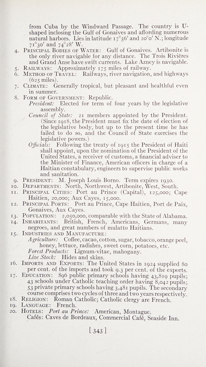 from Cuba by the Windward Passage. The country is U- shaped inclosing the Gulf of Gonaives and affording numerous natural harbors. Lies in latitude 17°56' and 2o°o/ N.; longitude 7i°3o' and 74°28' W. 4. Principal Bodies of Water: Gulf of Gonaives. Artibonite is the only river navigable for any distance. The Trois Rivieres and Grand Anse have swift currents. Lake Azney is navigable. 5. Railways: Approximately 175 miles of railway. 6. Method of Travel: Railways, river navigation, and highways (625 miles). 7. Climate: Generally tropical, but pleasant and healthful even in summer. 8. Form of Government: Republic. President: Elected for term of four years by the legislative assembly. Council of State: 21 members appointed by the President. (Since 1918, the President must fix the date of election of the legislative body, but up to the present time he has failed to do so, and the Council of State exercises the legislative powers.) Officials: Following the treaty of 1915 the President of Haiti shall appoint, upon the nomination of the President of the United States, a receiver of customs, a financial adviser to the Minister of Finance, American officers in charge of a Haitian constabulary, engineers to supervise public works and sanitation. 9. President: M. Joseph Louis Borno. Term expires 1930. 10. Departments: North, Northwest, Artibonite, West, South. 11. Principal Cities: Port au Prince (Capital), 125,000; Cape Haitien, 20,000; Aux Cayes, 15,000. 12. Principal Ports: Port au Prince, Cape Haitien, Port de Paix, Gonaives, Aux Cayes. 13. Population: 2,050,000, comparable with the State of Alabama. 14. Inhabitants: British, French, Americans, Germans, many negroes, and great numbers of mulatto Haitians. 15. Industries and Manufacture: Agriculture: Coffee, cacao, cotton, sugar, tobacco, orange peel, honey, lettuce, radishes, sweet corn, potatoes, etc. Forest Products: Lignum-vitae, mahogany. Live Stock: Flides and skins. 16. Imports and Exports: The United States in 1924 supplied 80 per cent, of the imports and took 9.3 per cent, of the exports. 17. Education: 896 public primary schools having 43,819 pupils; 43 schools under Catholic teaching order having 8,042 pupils; 53 private primary schools having 3,481 pupils. The secondary course comprises two cycles of three and two years respectively. 18. Religion: Roman Catholic; Catholic clergy are French. 19. Language: French. 20. Hotels: Port au Prince: American, Montague. Cafes: Caves de Bordeaux, Commercial Cafe, Seaside Inn.