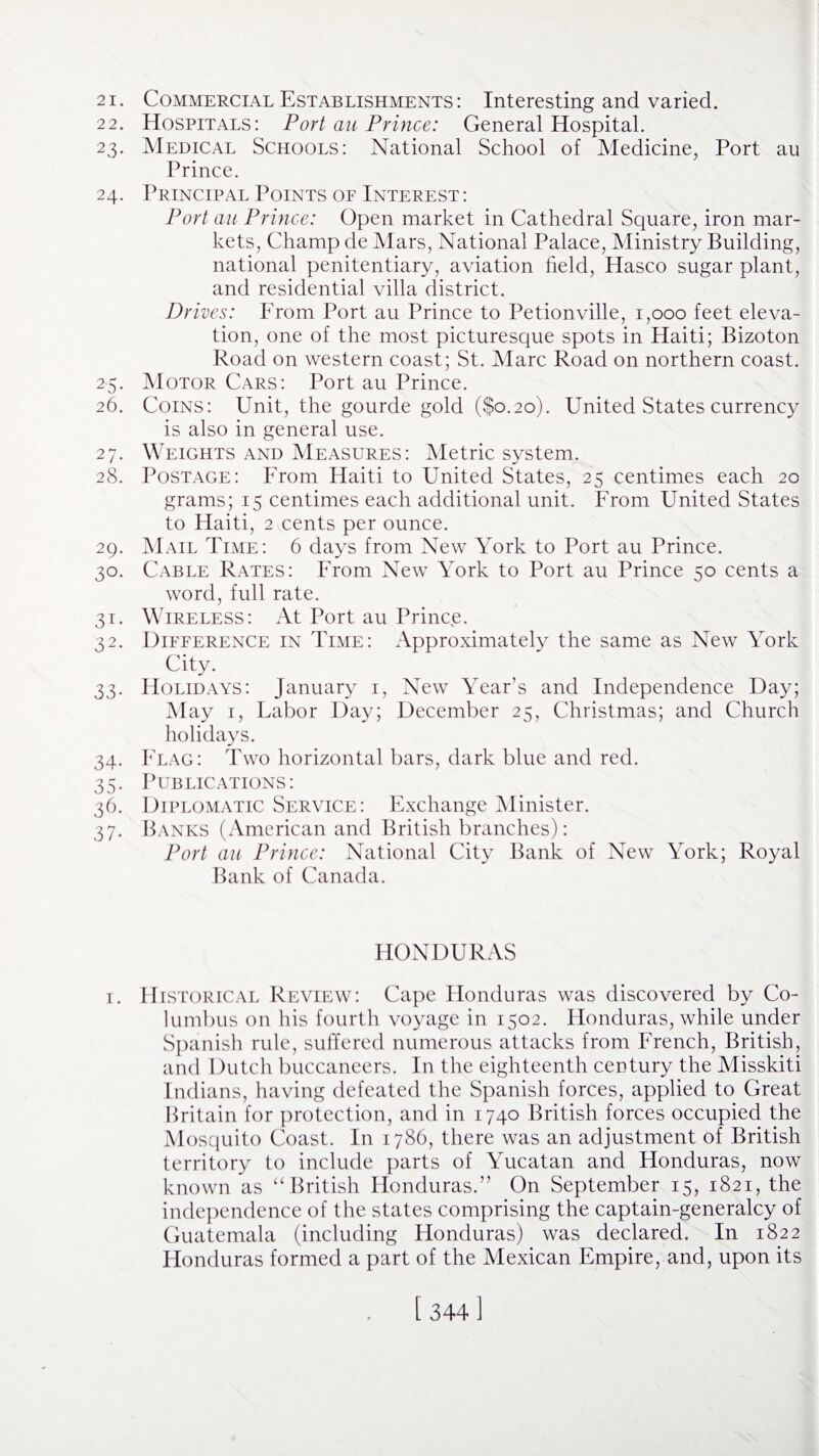 21. Commercial Establishments: Interesting and varied. 22. Hospitals: Port au Prince: General Hospital. 23. Medical Schools: National School of Medicine, Port au Prince. 24. Principal Points of Interest : Port au Prince: Open market in Cathedral Square, iron mar¬ kets, Champ de Mars, National Palace, Ministry Building, national penitentiary, aviation held, Hasco sugar plant, and residential villa district. Drives: From Port au Prince to Petionville, 1,000 feet eleva¬ tion, one of the most picturesque spots in Haiti; Bizoton Road on western coast; St. Marc Road on northern coast. 25. Motor Cars: Port au Prince. 26. Coins: Unit, the gourde gold ($0.20). United States currency is also in general use. 27. Weights and Measures: Metric system. 28. Postage: From Haiti to United States, 25 centimes each 20 grams; 15 centimes each additional unit. From United States to Haiti, 2 cents per ounce. 29. Mail Time: 6 days from New York to Port au Prince. 30. Cable Rates: From New York to Port au Prince 50 cents a word, full rate. 31. Wireless: At Port au Prince. 32. Difference in Time: Approximately the same as New York City. 33. Holidays: January 1, New Year’s and Independence Day; May 1, Labor Day; December 25, Christmas; and Church holidays. 34. Flag: Two horizontal bars, dark blue and red. 35. Publications: 36. Diplomatic Service: Exchange Minister. 37. Banks (American and British branches): Port au Prince: National City Bank of New York; Royal Bank of Canada. HONDURAS 1. Historical Review: Cape Honduras was discovered by Co¬ lumbus on his fourth voyage in 1502. Honduras, while under Spanish rule, suffered numerous attacks from French, British, and Dutch buccaneers. In the eighteenth century the Misskiti Indians, having defeated the Spanish forces, applied to Great Britain for protection, and in 1740 British forces occupied the Mosquito Coast. In 1786, there was an adjustment of British territory to include parts of Yucatan and Honduras, now known as “British Honduras.” On September 15, 1821, the independence of the states comprising the captain-generalcy of Guatemala (including Honduras) was declared. In 1822 Honduras formed a part of the Mexican Empire, and, upon its [ 344]