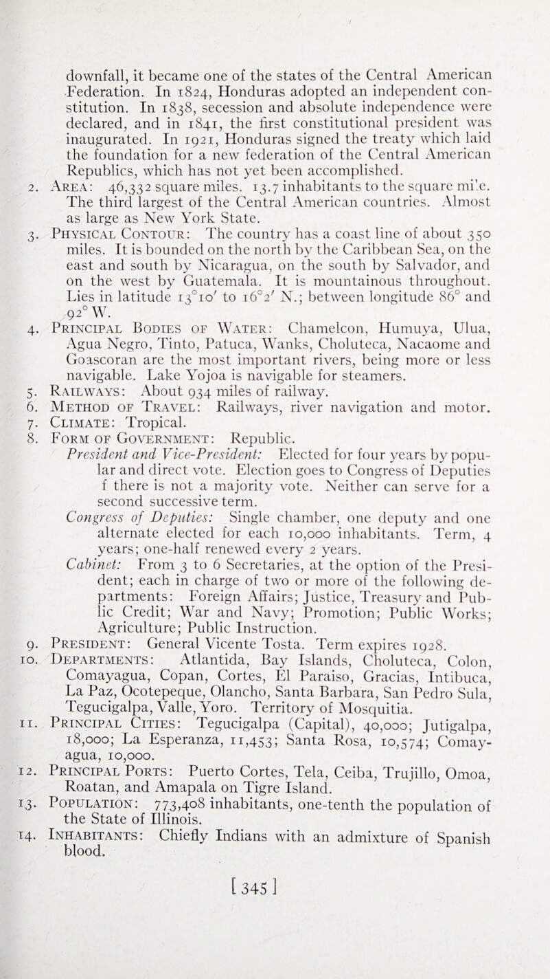 downfall, it became one of the states of the Central American Federation. In 1824, Honduras adopted an independent con¬ stitution. In 1838, secession and absolute independence were declared, and in 1841, the first constitutional president was inaugurated. In 1921, Honduras signed the treaty which laid the foundation for a new federation of the Central American Republics, which has not yet been accomplished. 2. Area: 46,332 square miles. 13.7 inhabitants to the square mile. The third largest of the Central American countries. Almost as large as New York State. 3. Physical Contour: The country has a coast line of about 350 miles. It is bounded on the north by the Caribbean Sea, on the east and south by Nicaragua, on the south by Salvador, and on the west by Guatemala. It is mountainous throughout. Lies in latitude i3°io' to i6°2' N.; between longitude 86° and 9 20 W. 4. Principal Bodies of Water: Chameleon, Humuya, Ulua, Agua Negro, Tinto, Patuca, Wanks, Choluteca, Nacaome and Goascoran are the most important rivers, being more or less navigable. Lake Yojoa is navigable for steamers. 5. Railways: About 934 miles of railway. 6. Method of Travel: Railways, river navigation and motor. 7. Climate: Tropical. 8. Form of Government: Republic. President and Vice-President: Elected for four years by popu¬ lar and direct vote. Election goes to Congress of Deputies f there is not a majority vote. Neither can serve for a second successive term. Congress of Deputies: Single chamber, one deputy and one alternate elected for each 10,000 inhabitants. Term, 4 years; one-half renewed every 2 years. Cabinet: From 3 to 6 Secretaries, at the option of the Presi¬ dent; each in charge of two or more of the following de¬ partments: Foreign Affairs; justice, Treasury and Pub¬ lic Credit; War and Navy; Promotion; Public Works; Agriculture; Public Instruction. 9. President: General Vicente Tosta. Term expires 1928. 10. Departments: Atlantida, Bay Islands, Choluteca, Colon, Comayagua, Copan, Cortes, El Paraiso, Gracias, Intibuca, La Paz, Ocotepeque, Olancho, Santa Barbara, San Pedro Sula, Tegucigalpa, Valle, Yoro. Territory of Mosquitia. 11. Principal Cities: Tegucigalpa (Capital), 40,000; Jutigalpa, 18,000; La Esperanza, 11,453; Santa Rosa, 10,574; Comay¬ agua, 10,000. 12. Principal Ports: Puerto Cortes, Tela, Ceiba, Trujillo, Omoa, Roatan, and Amapala on Tigre Island. 13. Population: 773,4°8 inhabitants, one-tenth the population of the State of Illinois. 14. Inhabitants: Chiefly Indians with an admixture of Spanish blood.