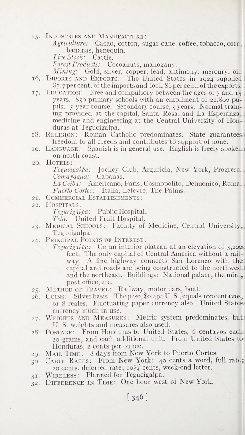 i5- Industries and Manufacture: Agriculture: Cacao, cotton, sugar cane, coffee, tobacco, corn, bananas, henequin. Livestock: Cattle. Forest Products: Cocoanuts, mahogany. Mining: Gold, silver, copper, lead, antimony, mercury, oil. 16. Imports and Exports: The United States in 1924 supplied 87.7 per cent, of the imports and took 86 per cent, of the exports. 17. Education: Free and compulsory between the ages of 7 and 15 years. 850 primary schools with an enrollment of 21,800 pu¬ pils. 5-year course. Secondary course, 5 years. Normal train¬ ing provided at the capital, Santa Rosa, and La Esperanza; medicine and engineering at the Central University of Hon¬ duras at Tegucigalpa. 18. Religion: Roman Catholic predominates. State guarantees freedom to all creeds and contributes to support of none. 19. Language: Spanish is in general use. English is freely spoken 1 on north coast. 20. Hotels: Tegucigalpa: Jockey Club, Arguricia, New York, Progreso. Comayagua: Cabanas. La Ceiba: Americano, Paris, Cosmopolito, Delmonico, Roma. Puerto Cortes: Italia, Lefevre, The Palms. 21. Commercial Establishments: 22. Hospitals: Tegucigalpa: Public Hospital. Tela: United Fruit Hospital. 23. Medical Schools: Faculty of Medicine, Central University,, Tegucigalpa. 24. Principal Points of Interest: Tegucigalpa: On an interior plateau at an elevation of 3,200 feet. The only capital of Central America without a rail¬ way. A line highway connects San Lorenzo with the capital and roads are being constructed to the northwest; and the northeast. Buildings: National palace, the mint„ post office, etc. 25. Method of Travel: Railway, motor cars, boat. 26. Coins: Silver basis. The peso, $0,494 U. S., equals 100 centavos* or 8 reales. Fluctuating paper currency also. United States currency much in use. 27. Weights and Measures: Metric system predominates, buti U. S. weights and measures also used. 28. Postage: From Honduras to United States, 6 centavos each 20 grams, and each additional unit. From United States to* Honduras, 2 cents per ounce. 29. Mail Time: 8 days from New York to Puerto Cortes. 30. Cable Rates: From New York: 40 cents a word, full rate; 20 cents, deferred rate; iopi cents, week-end letter. 31. Wireless: Planned for Tegucigalpa. 32. Difference in Time: One hour west of New York.