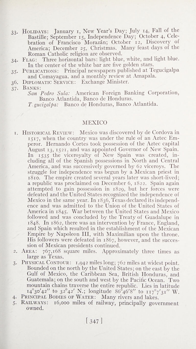 33- Holidays: January i, New Year’s Day; July 14, Fall of the Bastille; September 15, Independence Day; October 4, Cele¬ bration of Francisco Morazan; October 12, Discovery of America; December 25, Christmas. Many feast days of the Roman Catholic religion are observed. 34. Flag: Three horizontal bars: light blue, white, and light blue. In the center of the white bar are five golden stars. 35. Publications: Principal newspapers published at Tegucigalpa and Comayagua, and a monthly review at Amapala. 36. Diplomatic Service: Exchange Minister. 37. Banks: San Pedro Sula: American Foreign Banking Corporation, Banco Atlantida, Banco de Honduras. Tegucigalpa: Banco de Honduras, Banco Atlantida. MEXICO t. Historical Review: Mexico was discovered by de Cordova in 1517, when the country was under the rule of an Aztec Em¬ peror. Hernando Cortes took possession of the Aztec capital August 13, 1521, and was appointed Governor of New Spain. In 1535 the viceroyalty of New Spain was created, in¬ cluding all of the Spanish possessions in North and Central America, and was successively governed by 62 viceroys. The struggle for independence was begun by a Mexican priest in 1810. The empire created several years later was short-lived; a republic was proclaimed on December 6, 1822. Spain again attempted to gain possession in 1829, but her forces were defeated and the United States recognized the independence of Mexico in the same year. In 1836, Texas declared its independ¬ ence and was admitted to the Union of the United States of America in 1845. War between the United States and Mexico followed and was concluded by the Treaty of Guadalupe in 1848. In 1862, there was an intervention by France, England, and Spain which resulted in the establishment of the Mexican Empire by Napoleon III, with Maximilian upon the throne. His followers were defeated in 1867, however, and the succes¬ sion of Mexican presidents continued. 2. Area: 767,168 square miles. Approximately three times as large as Texas. 3. Physical Contour: 1,942 miles long; 762 miles at widest point. Bounded on the north by the United States; on the east by the Gulf of Mexico, the Caribbean Sea, British Honduras, and Guatemala; on the south and west by the Pacific Ocean. Two mountain chains traverse the entire republic. Lies in latitude i4°3o/42// to 32°42/ N.; longitude 86046'8 to ii7°7/3i// W. 4. Principal Bodies of Water: Many rivers and lakes.  5. Railways: 16,000 miles of railway, principally government owned.