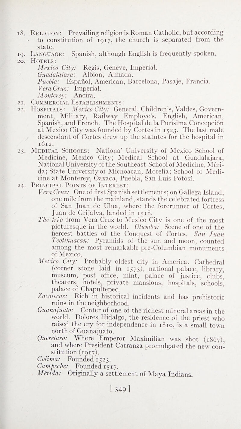 18. Religion : Prevailing religion is Roman Catholic, but according to constitution of 1917, the church is separated from the state. 19. Language: Spanish, although English is frequently spoken. 20. Hotels: Mexico City: Regis, Geneve, Imperial. Guadalajara: Albion, Almada. Puebla: Espahol, American, Barcelona, Pasaje, Francia. Vera Cruz: Imperial. Monterey: Ancira. 21. Commercial Establishments : 22. Hospitals: Mexico City: General, Children’s, Valdes, Govern¬ ment, Military, Railway Employe’s, English, American, Spanish, and French. The Hospital de la Purisima Concepcion at Mexico City was founded by Cortes in 1523. The last male descendant of Cortes drew up the statutes for the hospital in 1612. 23. Medical Schools: Nationa1 University of Mexico School of Medicine, Mexico City; Medical School at Guadalajara, National University of the Southeast School of Medicine, Meri¬ da; State University of Michoacan, Morelia; School of Medi¬ cine at Monterey, Oaxaca, Puebla, San Luis Potosi. 24. Principal Points of Interest: Vera Cruz: One of first Spanish settlements; on Gallega Island, one mile from the mainland, stands the celebrated fortress of San Juan de Ulua, where the forerunner of Cortes, Juan de Grijalva, landed in 1518. The trip from Vera Cruz to Mexico City is one of the most picturesque in the world. Otumba: Scene of one of the fiercest battles of the Conquest of Cortes. San Juan Teotihuacan: Pyramids of the sun and moon, counted among the most remarkable pre-Columbian monuments of Mexico. Mexico City: Probably oldest city in America. Cathedral (corner stone laid in 1573), national palace, library, museum, post office, mint, palace of justice, clubs, theaters, hotels, private mansions, hospitals, schools, palace of Chapultepec. Zacatecas:' Rich in historical incidents and has prehistoric ruins in the neighborhood. Guanajuato: Center of one of the richest mineral areas in the world. Dolores Hidalgo, the residence of the priest who raised the cry for independence in 1810, is a small town north of Guanajuato. Queretaro: Where Emperor Maximilian was shot (1867), and where President Carranza promulgated the new con¬ stitution (1917). Colima: Founded 1523. Campeche: Founded 1517. . Merida: Originally a settlement of Maya Indians.