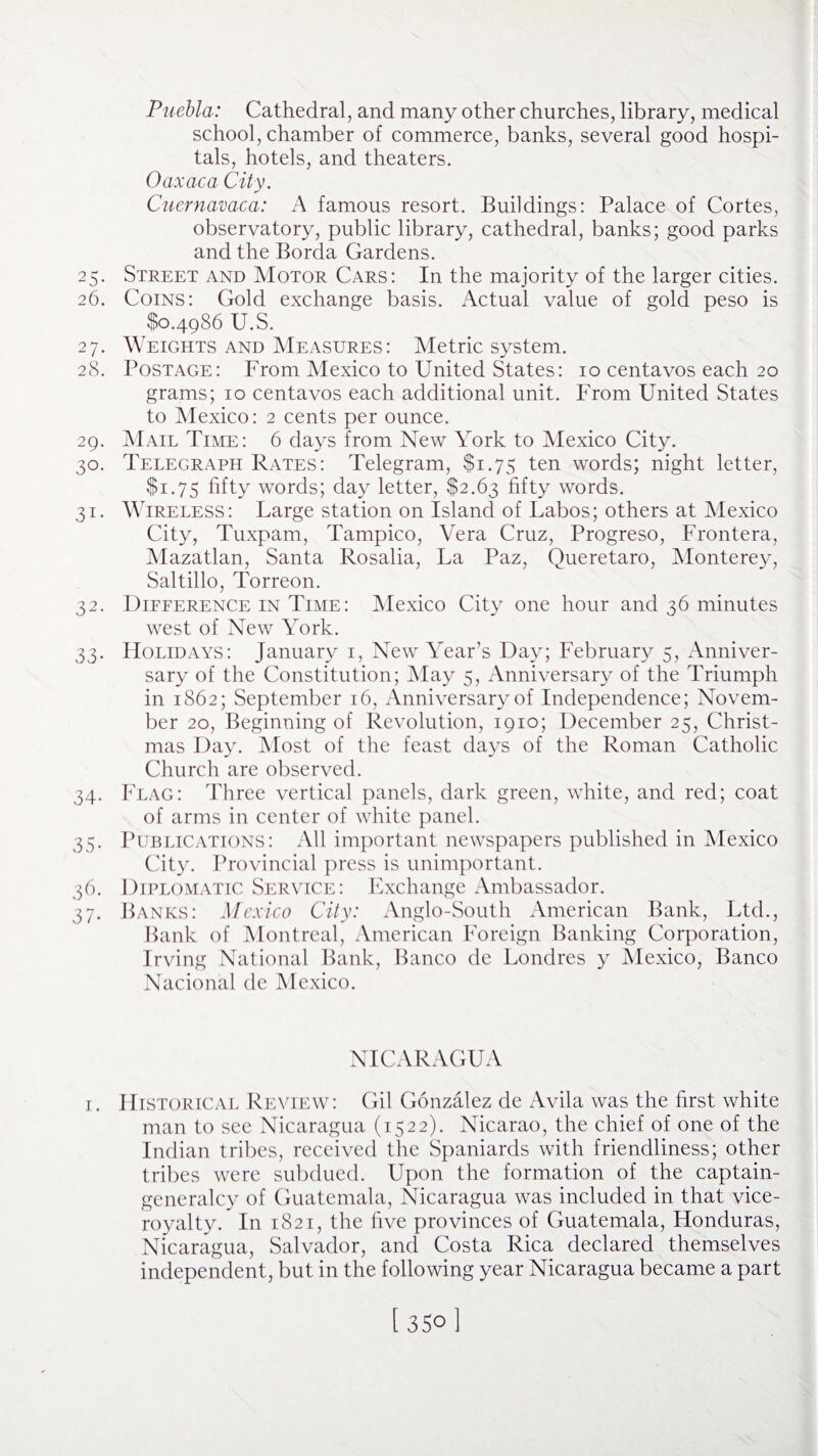Puebla: Cathedral, and many other churches, library, medical school, chamber of commerce, banks, several good hospi¬ tals, hotels, and theaters. Oaxaca City. Cuernavaca: A famous resort. Buildings: Palace of Cortes, observatory, public library, cathedral, banks; good parks and the Borda Gardens. 25. Street and Motor Cars: In the majority of the larger cities. 26. Coins: Gold exchange basis. xActual value of gold peso is $0.4986 U.S. 27. Weights and Measures: Metric system. 28. Postage: From Mexico to United States: 10 centavos each 20 grams; 10 centavos each additional unit. From United States to Mexico: 2 cents per ounce. 29. Mail Time: 6 days from New York to Mexico City. 30. Telegraph Rates: Telegram, $1.75 ten words; night letter, $1.75 fifty words; day letter, $2.63 fifty words. 31. Wireless: Large station on Island of Labos; others at Mexico City, Tuxpam, Tampico, Vera Cruz, Progreso, Frontera, Mazatlan, Santa Rosalia, La Paz, Queretaro, Monterey, Saltillo, Torreon. 32. Difference in Time: Mexico City one hour and 36 minutes west of New York. 33. Holidays: January 1, New Year’s Day; February 5, Anniver¬ sary of the Constitution; May 5, Anniversary of the Triumph in 1862; September 16, Anniversary of Independence; Novem¬ ber 20, Beginning of Revolution, 1910; December 25, Christ¬ mas Day. Most of the feast days of the Roman Catholic Church are observed. 34. Flag: Three vertical panels, dark green, white, and red; coat of arms in center of white panel. 35. Publications: All important newspapers published in Mexico City. Provincial press is unimportant. 36. Diplomatic Service: Exchange Ambassador. 37. Banks: Mexico City: Anglo-South American Bank, Ltd., Bank of Montreal, American Foreign Banking Corporation, Irving National Bank, Banco de Londres y Mexico, Banco Nacional de Mexico. NICARAGUA 1. Historical Review: Gil Gonzalez de Avila was the first white man to see Nicaragua (1522). Nicarao, the chief of one of the Indian tribes, received the Spaniards with friendliness; other tribes were subdued. Upon the formation of the captain- generalcy of Guatemala, Nicaragua was included in that vice¬ royalty. In 1821, the five provinces of Guatemala, Honduras, Nicaragua, Salvador, and Costa Rica declared themselves independent, but in the following year Nicaragua became a part [ 35° 1