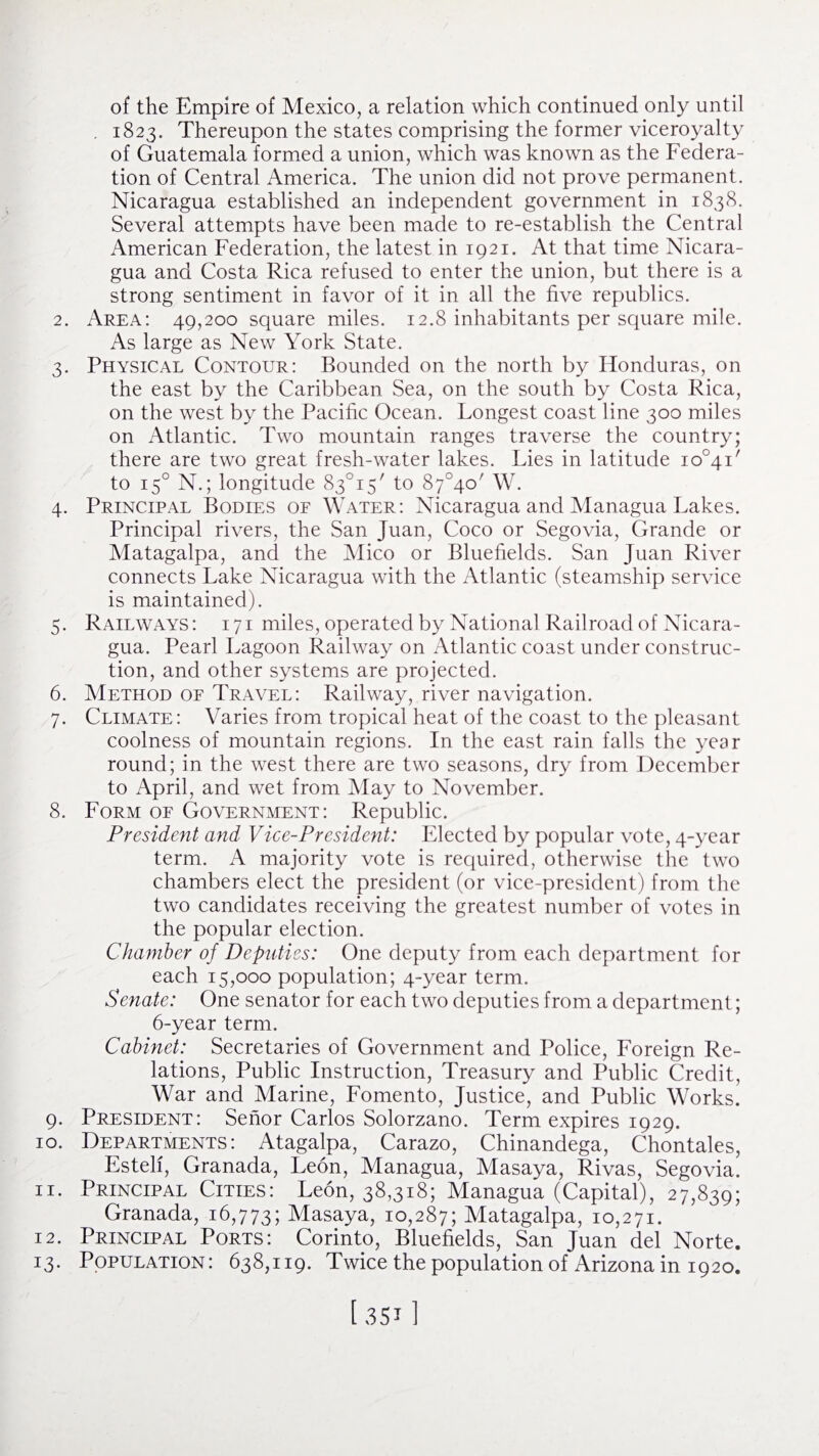 of the Empire of Mexico, a relation which continued only until . 1823. Thereupon the states comprising the former viceroyalty of Guatemala formed a union, which was known as the Federa¬ tion of Central America. The union did not prove permanent. Nicaragua established an independent government in 1838. Several attempts have been made to re-establish the Central American Federation, the latest in 1921. At that time Nicara¬ gua and Costa Rica refused to enter the union, but there is a strong sentiment in favor of it in all the five republics. 2. Area: 49,200 square miles. 12.8 inhabitants per square mile. As large as New York State. 3. Physical Contour: Bounded on the north by Honduras, on the east by the Caribbean Sea, on the south by Costa Rica, on the west by the Pacific Ocean. Longest coast line 300 miles on Atlantic. Two mountain ranges traverse the country; there are two great fresh-water lakes. Lies in latitude io°4i' to 150 N.; longitude 83°i5/ to 87°4o' W. 4. Principal Bodies of Water: Nicaragua and Managua Lakes. Principal rivers, the San Juan, Coco or Segovia, Grande or Matagalpa, and the Mico or Bluefields. San Juan River connects Lake Nicaragua with the Atlantic (steamship service is maintained). 5. Railways: i71 miles, operated by National Railroad of Nicara¬ gua. Pearl Lagoon Railway on Atlantic coast under construc¬ tion, and other systems are projected. 6. Method of Travel: Railway, river navigation. 7. Climate: Varies from tropical heat of the coast to the pleasant coolness of mountain regions. In the east rain falls the year round; in the west there are two seasons, dry from December to April, and wet from May to November. 8. Form of Government: Republic. President and Vice-President: Elected by popular vote, 4-year term. A majority vote is required, otherwise the two chambers elect the president (or vice-president) from the two candidates receiving the greatest number of votes in the popular election. Chamber of Deputies: One deputy from each department for each 15,000 population; 4-year term. Senate: One senator for each two deputies from a department; 6-year term. Cabinet: Secretaries of Government and Police, Foreign Re¬ lations, Public Instruction, Treasury and Public Credit, War and Marine, Fomento, Justice, and Public Works. 9. President: Senor Carlos Solorzano. Term expires 1929. 10. Departments: Atagalpa, Carazo, Chinandega, Chontales, Estelf, Granada, Leon, Managua, Masaya, Rivas, Segovia. 11. Principal Cities: Leon, 38,318; Managua (Capital), 27,839; Granada, 16,773; Masaya, 10,287; Matagalpa, 10,271. 12. Principal Ports: Corinto, Bluefields, San Juan del Norte. 13. Population: 638,119. Twice the population of Arizona in 1920.