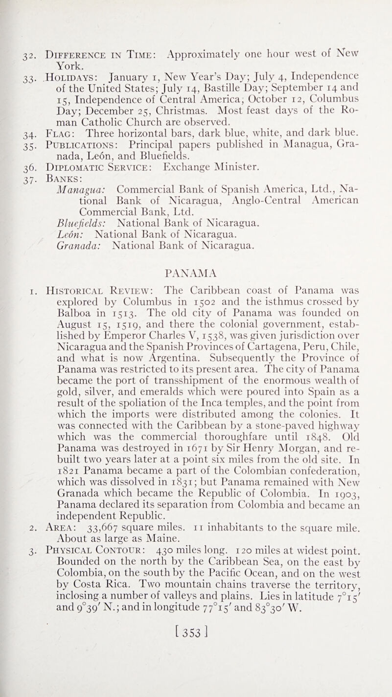 32. Difference in Time: Approximately one hour west of New York. 33. Holidays: January 1, New Year’s Day; July 4, Independence of the United States; July 14, Bastille Day; September 14 and 15, Independence of Central America, October 12, Columbus Day; December 25, Christmas. Most feast days of the Ro¬ man Catholic Church are observed. 34. Flag: Three horizontal bars, dark blue, white, and dark blue. 35. Publications: Principal papers published in Managua, Gra¬ nada, Leon, and Bluefields. 36. Diplomatic Service: Exchange Minister. 37. Banks: Managua: Commercial Bank of Spanish America, Ltd., Na¬ tional Bank of Nicaragua, Anglo-Central American Commercial Bank, Ltd. Bluefields: National Bank of Nicaragua. Leon: National Bank of Nicaragua. Granada: National Bank of Nicaragua. PANAMA 1. Historical Review: The Caribbean coast of Panama was explored by Columbus in 1502 and the isthmus crossed by Balboa in 1513. The old city of Panama was founded on August 15, 1519, and there the colonial government, estab¬ lished by Emperor Charles V, 1538, was given jurisdiction over Nicaragua and the Spanish Provinces of Cartagena, Peru, Chile, and what is now Argentina. Subsequently the Province of Panama was restricted to its present area. The city of Panama became the port of transshipment of the enormous wealth of gold, silver, and emeralds which were poured into Spain as a result of the spoliation of the Inca temples, and the point from which the imports were distributed among the colonies. It was connected with the Caribbean by a stone-paved highway which was the commercial thoroughfare until 1848. Old Panama was destroyed in 1671 by Sir Henry Morgan, and re¬ built two years later at a point six miles from the old site. In 1821 Panama became a part of the Colombian confederation, which was dissolved in 1831; but Panama remained with New Granada which became the Republic of Colombia. In 1903, Panama declared its separation from Colombia and became an independent Republic. 2. Area: 33,667 square miles. 11 inhabitants to the square mile. About as large as Maine. 3. Physical Contour: 430 miles long. 120 miles at widest point. Bounded on the north by the Caribbean Sea, on the east by Colombia, on the south by the Pacific Ocean, and on the west by Costa Rica. Two mountain chains traverse the territory, inclosing a number of valleys and plains. Lies in latitude 7°iV and 9°39' N.; and in longitude 77°i5' and 83°30/ W.