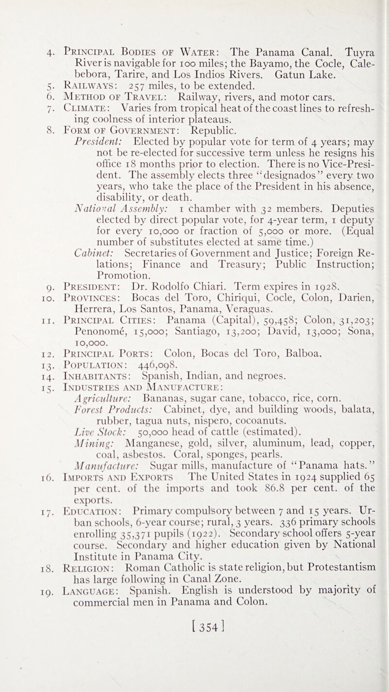 4- Principal Bodies of Water: The Panama Canal. Tuyra River is navigable for ioo miles; the Bayamo, the Code, Cale- bebora, Tarire, and Los Indios Rivers. Gatun Lake. 5. Railways: 257 miles, to be extended. 6. Method of Travel: Railway, rivers, and motor cars. 7. Climate : Varies from tropical heat of the coast lines to refresh¬ ing coolness of interior plateaus. 8. Form of Government: Republic. President: Elected by popular vote for term of 4 years; may not be re-elected for successive term unless he resigns his office 18 months prior to election. There is no Vice-Presi¬ dent. The assembly elects three “designados” every two years, who take the place of the President in his absence, disability, or death. National Assembly: 1 chamber with 32 members. Deputies elected by direct popular vote, for 4-year term, 1 deputy for every 10,000 or fraction of 5,000 or more. (Equal number of substitutes elected at same time.) Cabinet: Secretaries of Government and Justice; Foreign Re¬ lations; Finance and Treasury; Public Instruction; Promotion. 9. President: Dr. Rodolfo Chiari. Term expires in 1928. 10. Provinces: Bocas del Toro, Chiriqui, Code, Colon, Darien, Herrera, Los Santos, Panama, Veraguas. 11. Principal Cities: Panama (Capital), 59,458; Colon, 31,203; Penonome, 15,000; Santiago, 13,200; David, 13,000; Sona, 10,000. 12. Principal Ports: Colon, Bocas del Toro, Balboa. 13. Population: 446,098. 14. Inhabitants: Spanish, Indian, and negroes. 15. Industries and Manufacture: Agriculture: Bananas, sugar cane, tobacco, rice, corn. Forest Products: Cabinet, dye, and building woods, balata, rubber, tagua nuts, nispero, cocoanuts. Live Stock: 50,000 head of cattle (estimated). Mining: Manganese, gold, silver, aluminum, lead, copper, coal, asbestos. Coral, sponges, pearls. Manufacture: Sugar mills, manufacture of “Panama hats.” 16. Imports and Exports The United States in 1924 supplied 65 per cent, of the imports and took 86.8 per cent, of the exports. 17. Education: Primary compulsory between 7 and 15 years. Ur¬ ban schools, 6-year course; rural, 3 years. 336 primary schools enrolling 35,371 pupils (1922). Secondary school offers 5-year course. Secondary and higher education given by National Institute in Panama City. 18. Religion: Roman Catholic is state religion, but Protestantism has large following in Canal Zone. 19. Language: Spanish. English is understood by majority of commercial men in Panama and Colon. [ 354]