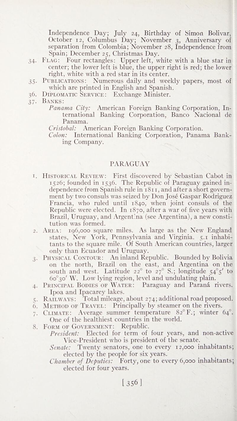 Independence Day; July 24, Birthday of Simon Bolivar, October 12, Columbus Day; November 3, Anniversary of separation from Colombia; November 28, Independence from Spain; December 25, Christmas Day. 34. Flag: Four rectangles: Upper left, white with a blue star in center; the lower left is blue, the upper right is red; the lower right, white with a red star in its center. 35. Publications: Numerous daily and weekly papers, most of which are printed in English and Spanish. 36. Diplomatic Service: Exchange Minister. 37. Banks: Panama City: American Foreign Banking Corporation, In¬ ternational Banking Corporation, Banco Nacional de Panama. Cristobal: American Foreign Banking Corporation. Colon: International Banking Corporation, Panama Bank¬ ing Company. PARAGUAY 1. Historical Review: First discovered by Sebastian Cabot in 1526; founded in 1536. The Republic of Paraguay gained in¬ dependence from Spanish rule in 1811, and after a short govern¬ ment by two consuls was seized by Don Jose Gaspar Rodriguez Francia, who ruled until 1840, when joint consuls of the Republic were elected. In 1870, after a war of five years with Brazil, Uruguay, and Argentina (see Argentina), a new consti¬ tution was formed. 2. Area: 196,000 square miles. As large as the New England states, New York, Pennsylvania and Virginia. 5.1 inhabi¬ tants to the square mile. Of South American countries, larger only than Ecuador and Uruguay. 3. Physical Contour: An inland Republic. Bounded by Bolivia on the north, Brazil on the east, and Argentina on the south and west. Latitude 220 to 270 S.; longitude 54°5/ to 6o°3o' W. Low lying region, level and undulating plain. 4. Principal Bodies of Water: Paraguay and Parana rivers. Ipoa and Ipacarey lakes. 5. Railways: Total mileage, about 274; additional road proposed. 6. Method of Travel: Principally by steamer on the rivers. 7. Climate: Average summer temperature 82°F.; winter 64°. One of the healthiest countries in the world. 8. Form of Government: Republic. President: Elected for term of four years, and non-active Vice-President who is president of the senate. Senate: Twenty senators, one to every 12,000 inhabitants; elected by the people for six years. Chamber of Deputies: Forty, one to every 6,000 inhabitants; elected for four years.