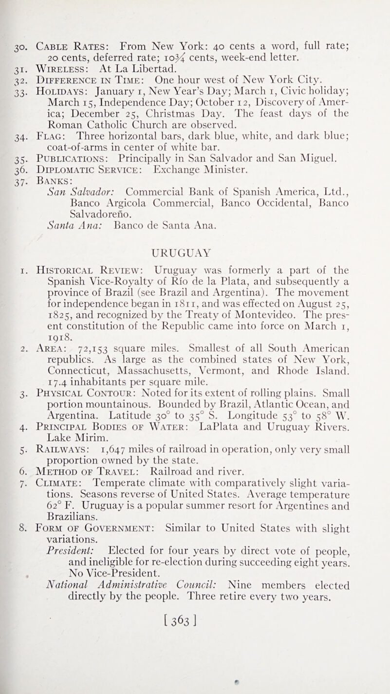 30. Cable Rates: From New York: 40 cents a word, full rate; 20 cents, deferred rate; io^4 cents, week-end letter. 31. Wireless: At La Libertad. 32. Difference in Time: One hour west of New York City. 33. Holidays: January 1, New Year’s Day; March 1, Civic holiday; March 15, Independence Day; October 12, Discovery of Amer¬ ica; December 25, Christmas Day. The feast days of the Roman Catholic Church are observed. 34. Flag: Three horizontal bars, dark blue, white, and dark blue; coat-of-arms in center of white bar. 35. Publications: Principally in San Salvador and San Miguel. 36. Diplomatic Service: Exchange Minister. 37. Banks: San Salvador: Commercial Bank of Spanish America, Ltd., Banco Argicola Commercial, Banco Occidental, Banco Salvadoreno. Santa Ana: Banco de Santa Ana. URUGUAY 1. Historical Review: Uruguay was formerly a part of the Spanish Vice-Royalty of Rio de la Plata, and subsequently a province of Brazil (see Brazil and Argentina). The movement for independence began in 1811, and was effected on August 25, 1825, and recognized by the Treaty of Montevideo. The pres¬ ent constitution of the Republic came into force on March 1, 1918. 2. Area: 72,153 square miles. Smallest of all South American republics. As large as the combined states of New York, Connecticut, Massachusetts, Vermont, and Rhode Island. 17.4 inhabitants per square mile. 3. Physical Contour: Noted for its extent of rolling plains. Small portion mountainous. Bounded by Brazil, Atlantic Ocean, and Argentina. Latitude 30° to 350 S. Longitude 530 to 58° W. 4. Principal Bodies of Water: LaPlata and Uruguay Rivers. Lake Mirim. 5. Railways: 1,647 miles of railroad in operation, only very small proportion owned by the state. 6. Method of Travel: Railroad and river. 7. Climate: Temperate climate with comparatively slight varia¬ tions. Seasons reverse of United States. Average temperature 62° F. Uruguay is a popular summer resort for Argentines and Brazilians. 8. Form of Government: Similar to United States with slight variations. President: Elected for four years by direct vote of people, and ineligible for re-election during succeeding eight years. No Vice-President. National Administrative Council: Nine members elected directly by the people. Three retire every two years.