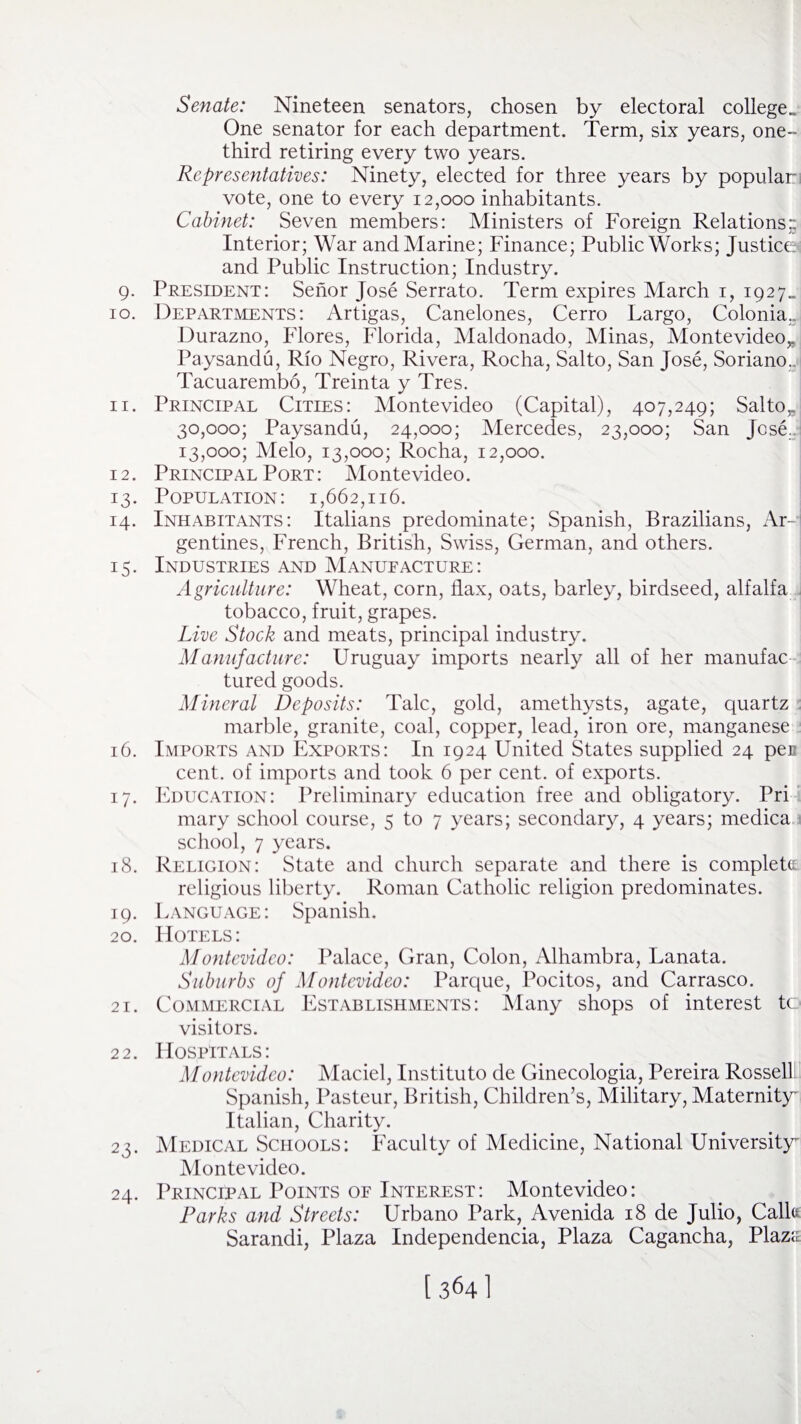 Senate: Nineteen senators, chosen by electoral college.. One senator for each department. Term, six years, one- third retiring every two years. Representatives: Ninety, elected for three years by populari vote, one to every 12,000 inhabitants. Cabinet: Seven members: Ministers of Foreign Relations - Interior; War and Marine; Finance; Public Works; Justices and Public Instruction; Industry. 9. President: Senor Jose Serrato. Term expires March 1, 1927. 10. Departments: Artigas, Canelones, Cerro Largo, Colonia.. Durazno, Flores, Florida, Maldonado, Minas, Montevideo* Paysandu, Rio Negro, Rivera, Rocha, Salto, San Jose, Soriano. Tacuarembo, Treinta y Tres. 11. Principal Cities: Montevideo (Capital), 407,249; Saltor 30,000; Paysandu, 24,000; Mercedes, 23,000; San Jose. 13,000; Melo, 13,000; Rocha, 12,000. 12. Principal Port: Montevideo. 13. Population: 1,662,116. 14. Inhabitants: Italians predominate; Spanish, Brazilians, Ar¬ gentines, French, British, Swiss, German, and others. 15. Industries and Manufacture: Agriculture: Wheat, corn, flax, oats, barley, birdseed, alfalfa tobacco, fruit, grapes. Live Stock and meats, principal industry. Manufacture: Uruguay imports nearly all of her manufac tured goods. Mineral Deposits: Talc, gold, amethysts, agate, quartz marble, granite, coal, copper, lead, iron ore, manganese 16. Imports and Exports: In 1924 United States supplied 24 pec cent, of imports and took 6 per cent, of exports. 17. Education: Preliminary education free and obligatory. Pri mary school course, 5 to 7 years; secondary, 4 years; medica school, 7 years. 18. Religion: State and church separate and there is complete religious liberty. Roman Catholic religion predominates. 19. Language: Spanish. 20. Hotels: Montevideo: Palace, Gran, Colon, Alhambra, Lanata. Suburbs of Montevideo: Parque, Pocitos, and Carrasco. 21. Commercial Establishments: Many shops of interest to visitors. 22. Hospitals: Montevideo: Maciel, Institute de Ginecologia, Pereira Rossell Spanish, Pasteur, British, Children’s, Military, Maternity' Italian, Charity. 23. Medical Schools: Faculty of Medicine, National University' Montevideo. 24. Principal Points of Interest: Montevideo: Parks and Streets: Urbano Park, Avenida 18 de Julio, Calk Sarandi, Plaza Independencia, Plaza Cagancha, Plaza [ 3641