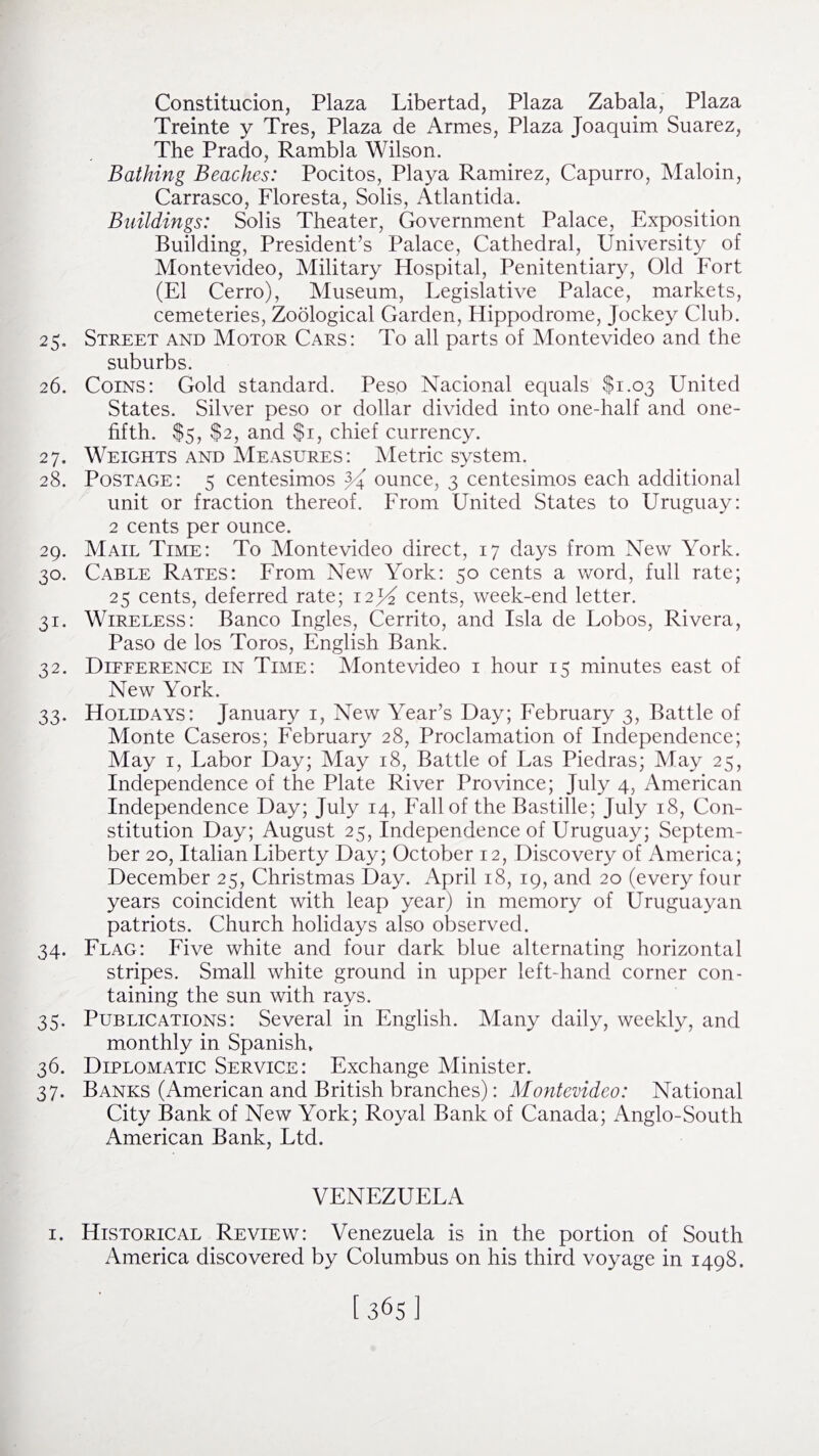 Constitucion, Plaza Libertad, Plaza Zabala, Plaza Treinte y Tres, Plaza de Armes, Plaza Joaquim Suarez, The Prado, Rambla Wilson. Bathing Beaches: Pocitos, Playa Ramirez, Capurro, Maloin, Carrasco, Floresta, Solis, Atlantida. Buildings: Solis Theater, Government Palace, Exposition Building, President’s Palace, Cathedral, University of Montevideo, Military Hospital, Penitentiary, Old Fort (El Cerro), Museum, Legislative Palace, markets, cemeteries, Zoological Garden, Hippodrome, Jockey Club. 25. Street and Motor Cars: To all parts of Montevideo and the suburbs. 26. Coins: Gold standard. Peso Nacional equals $1.03 United States. Silver peso or dollar divided into one-half and one- fifth. $5, $2, and $1, chief currency. 27. Weights and Measures: Metric system. 28. Postage: 5 centesimos ounce, 3 centesimos each additional unit or fraction thereof. From United States to Uruguay: 2 cents per ounce. 29. Mail Time: To Montevideo direct, 17 days from New York. 30. Cable Rates: From New York: 50 cents a word, full rate; 25 cents, deferred rate; 12^ cents, week-end letter. 31. Wireless: Banco Ingles, Cerrito, and Isla de Lobos, Rivera, Paso de los Toros, English Bank. 32. Difference in Time: Montevideo 1 hour 15 minutes east of New York. 33. Holidays: January 1, New Year’s Day; February 3, Battle of Monte Caseros; February 28, Proclamation of Independence; May 1, Labor Day; May 18, Battle of Las Piedras; May 25, Independence of the Plate River Province; July 4, American Independence Day; July 14, Fall of the Bastille; July 18, Con¬ stitution Day; August 25, Independence of Uruguay; Septem¬ ber 20, Italian Liberty Day; October 12, Discovery of America; December 25, Christmas Day. April 18, 19, and 20 (every four years coincident with leap year) in memory of Uruguayan patriots. Church holidays also observed. 34. Flag: Five white and four dark blue alternating horizontal stripes. Small white ground in upper left-hand corner con¬ taining the sun with rays. 35. Publications: Several in English. Many daily, weekly, and monthly in Spanish* 36. Diplomatic Service: Exchange Minister. 37. Banks (American and British branches): Montevideo: National City Bank of New York; Royal Bank of Canada; Anglo-South American Bank, Ltd. VENEZUELA 1. Historical Review: Venezuela is in the portion of South America discovered by Columbus on his third voyage in 1498.