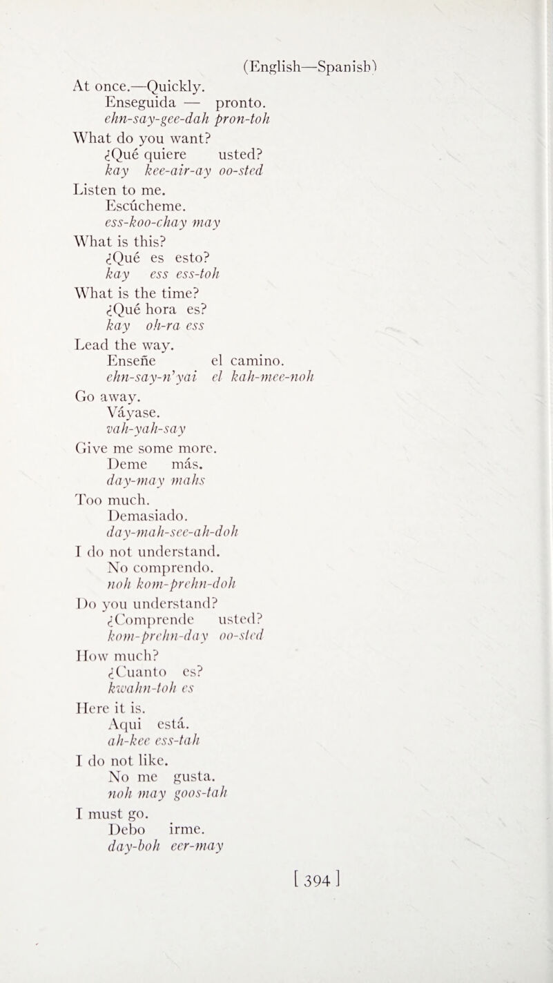 At once.—Quickly. Enseguida — pronto. ehn-say-gee-dah pron-toh What do you want? (iQue quiere usted? kay kee-air-ay oo-sted Listen to me. Escucheme. ess-koo-chay may What is this? <iQue es esto? kay ess ess-toh What is the time? ciQue hora es? kay oh-ra ess Lead the way. Ensene el camino. ehn-say-n’yai el kah-mee-noh Go away. Vayase. vah-yah-say Give me some more. Deme mas. day-may mahs Too much. Demasiado. day-mah-see-ah-doh T do not understand. No comprendo. fio/i kom-prehn-doh Do you understand? (iComprende usted? kom-prehn-day oo-sled How much? (iCuanto es? kwahn-toh es Here it is. Aqui esta. ah-kee ess-tah I do not like. No me gusta. noh may goos-tah I must go. Debo irme. day-boh eer-may