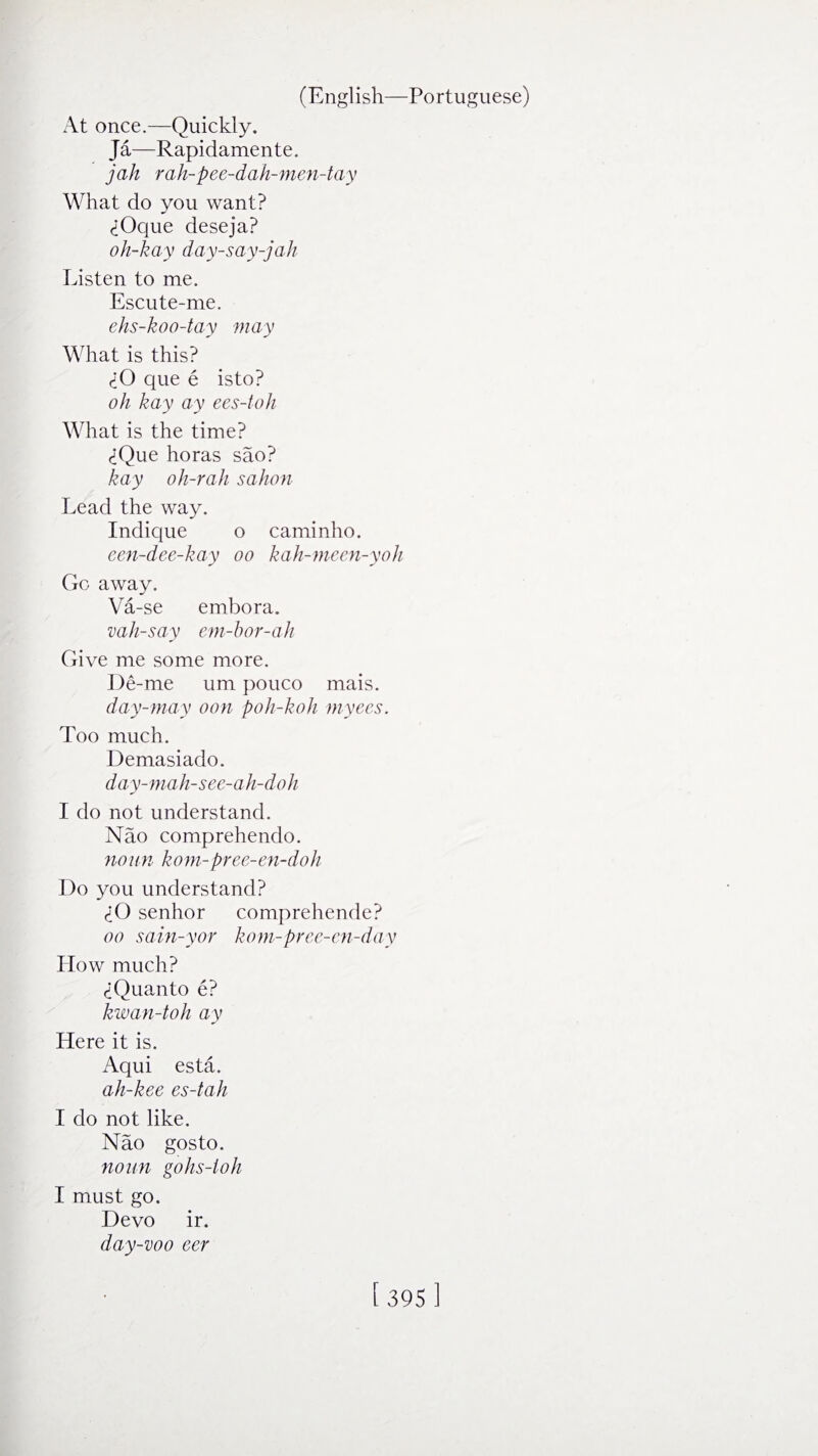 At once.—Quickly. Ja—Rapidamente. jah rah-pee-dah-men-tay What do you want? <±Oque deseja? oh-kay day-say-jah Listen to me. Escute-me. ehs-koo-tay may What is this? <iO que e isto? oh hay ay ees-toh What is the time? <iQue horas sao? hay oh-rah sahon Lead the way. Indique o caminho. een-dee-kay oo kah-meen-yoh Go away. Va-se embora. vah-say em-hor-ah Give me some more. De-me um pouco mais. day-may oon poh-koh myees. Too much. Demasiado. day-mah-see-ah-doh I do not understand. Nao comprehendo. noun kom-pree-en-doh Do you understand? A) senhor comprehende? oo sain-yor kom-pree-en-day How much? (iQuanto e? kwan-toh ay Here it is. Aqui esta. ah-kee es-tah I do not like. Nao gosto. noun gohs-ioh I must go. Devo ir. day-voo eer