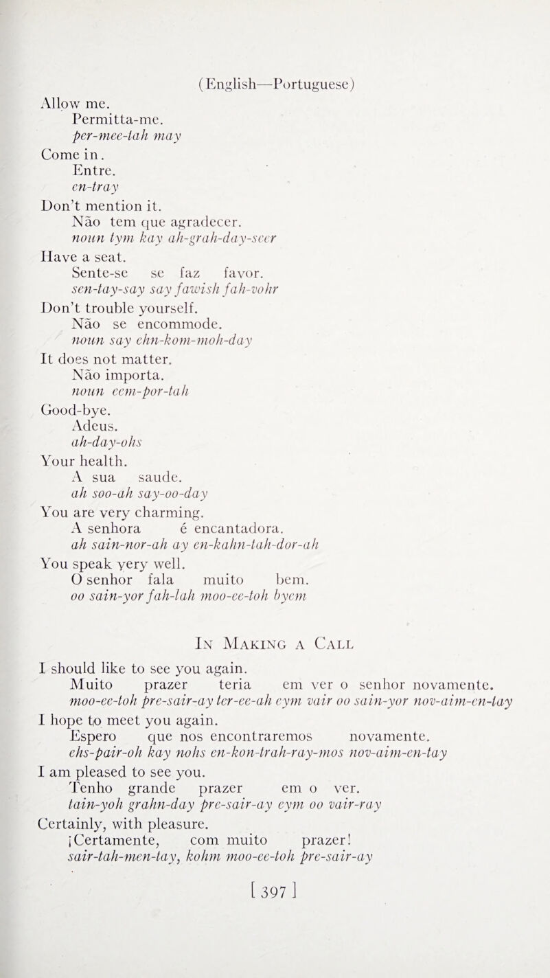 Allow me. Permitta-me. per-mee-iah may Come in. Entre. en-tray Don’t mention it. Nao tern que agradecer. noun tym kay ah-grah-day-seer Have a seat. Sente-se se faz favor. sen-tay-say say fawish fah-vohr Don’t trouble yourself. Nao se encommode. noun say ehn-kom-moh-day It does not matter. Nao importa. noun eem-por-tah Good-bye. Adeus. ah-day-ohs Your health. A sua saude. ah soo-ah say-oo-day You are very charming. A senhora e encantadora. ah sain-nor-ah ay en-kahn-tah-dor-ah You speak very well. O senhor fala muito bem. oo sain-yor fah-lah moo-ee-toh bycm In Making a Call I should like to see you again. Muito prazer teria em ver o senhor novamente. moo-ee-toh pre-sair-ay ter-ee-ah eym vair oo sain-yor nov-aim-cn-tay I hope to meet you again. Espero que nos encontraremos novamente. ehs-pair-oh kay nohs en-kon-trah-ray-mos nov-aim-en-tay I am pleased to see you. Tenho grande prazer em o ver. tain-yoh graim-day pre-sair-ay eym oo vair-ray Certainly, with pleasure. jCertamente, com muito prazer! sair-tah-men-tay, kohm moo-ee-toh pre-sair-ay