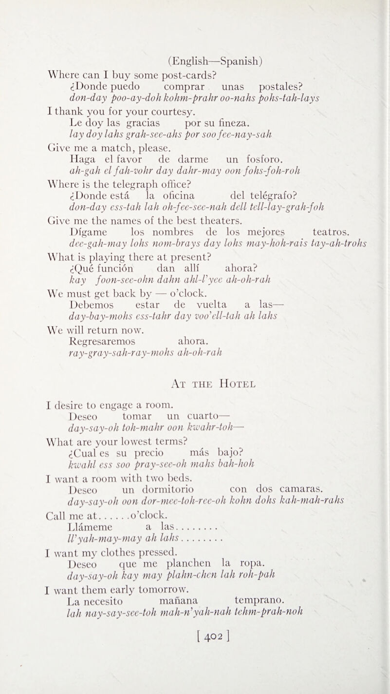 Where can I buy some post-cards? <iDonde puedo comprar unas postales? don-day poo-ay-doh kohm-pralir oo-nahs pohs-tah-lays I thank you for your courtesy. Le doy las gracias por su hneza. lay doy lahs grah-see-ahs por so o fee-nay-s ah Give me a match, please. Haga el favor de darme un fosforo. ali-gah elfah-vohr day dahr-may oon fohs-foh-ro/i Where is the telegraph office? ciOonde esta la ohcina del telegrafo? don-day ess-tah lah oli-fee-see-nah dell tell-lay-grah-foh Give me the names of the best theaters. Digame los nombres de los mejores teatros. dee-gah-may lohs nom-brays day lohs may-hoh-rais tay-ah-trohs What is playing there at present? (iQue funcion dan alii ahora? hay foon-see-ohn dahn ahl-Vyee ah-oh-rah We must get back by — o’clock. Debemos estar de vuelta a las— day-bay-mohs ess-tahr day voo’ell-tali all lahs We will return now. Regresaremos ahora. ray-gray-sah-ray-mohs ah-oh-rah At the Hotel I desire to engage a room. Deseo tomar un cuarto— day-say-oh toh-mahr oon kwahr-toh—• What are your lowest terms? <iCual es su precio mas bajo? kwahl ess soo pray-see-oh mahs bah-hoh 1 want a room with two beds. Deseo un dormitorio con dos camaras. day-say-oli oon dor-mee-toh-ree-oh holm dohs kah-mah-rahs Call me at.o’clock. Llameme a las. IVyah-may-may ah lahs. I want my clothes pressed. Deseo que me planchen la ropa. day-say-oh hay may plahn-chen lah roll-pah I want them early tomorrow. La necesito manana temprano. lah nay-say-see-toh mah-rVyah-nah tehm-prah-noh 1402 ]