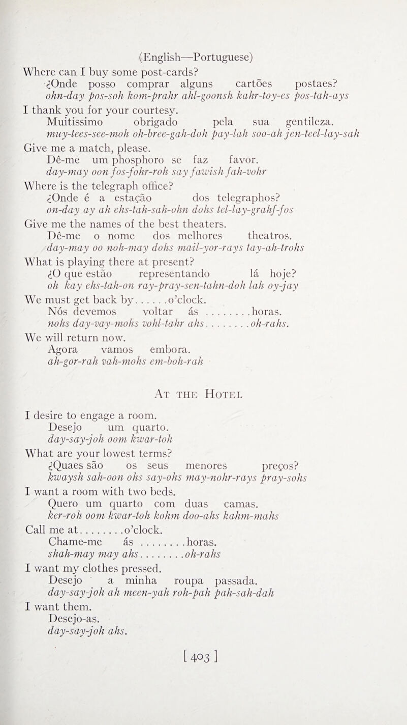 Where can I buy some post-cards? yOnde posso comprar alguns cartdes postaes? ohn-day pos-soh kom-prahr ahl-goonsh kahr-toy-cs pos-tah-ays I thank you for your courtesy. Muitissimo obrigado pela sua gentileza. muy-tees-see-moh oh-bree-gah-doh pay-lah soo-ah jen-teel-lay-sah Give me a match, please. De-me um phosphoro se faz favor. day-may oonfos-fohr-roh say fawish fah-vohr Where is the telegraph office? <iOnde e a estagao dos telegraphos? on-day ay ah ehs-tah-sah-ohn dohs tel-lay-grahf-fos Give me the names of the best theaters. De-me o nome dos melhores theatros. day-may oo noh-may dohs mail-yor-rays tay-ah-trohs What is playing there at present? £0 que estao representando la hoje? oh kay ehs-tah-on ray-pray-sen-tahn-doh lah oy-jay We must get back by.o’clock. Nos devemos voltar as .horas. nohs day-vay-mohs vohl-tahr ahs.oh-rahs. We will return now. Agora vamos embora. ah-gor-rah vah-mohs em-boh-r ah At the Hotel I desire to engage a room. Desejo um quarto. day-say-joh oom kwar-toh What are your lowest terms? ciQuaes sao os seus menores pregos? kwaysh sah-oon ohs say-ohs may-nohr-rays pray-sohs I want a room with two beds. Quero um quarto com duas camas. ker-roh oom kwar-toh kohm doo-ahs kahm-mahs Call me at.o’clock. Chame-me as .horas. shah-may may ahs.oh-rahs I want my clothes pressed. Desejo a minha roupa passada. day-say-joh ah meen-yah roh-pah pah-sah-dah I want them. Desejo-as. day-say-joh ahs. i 4031