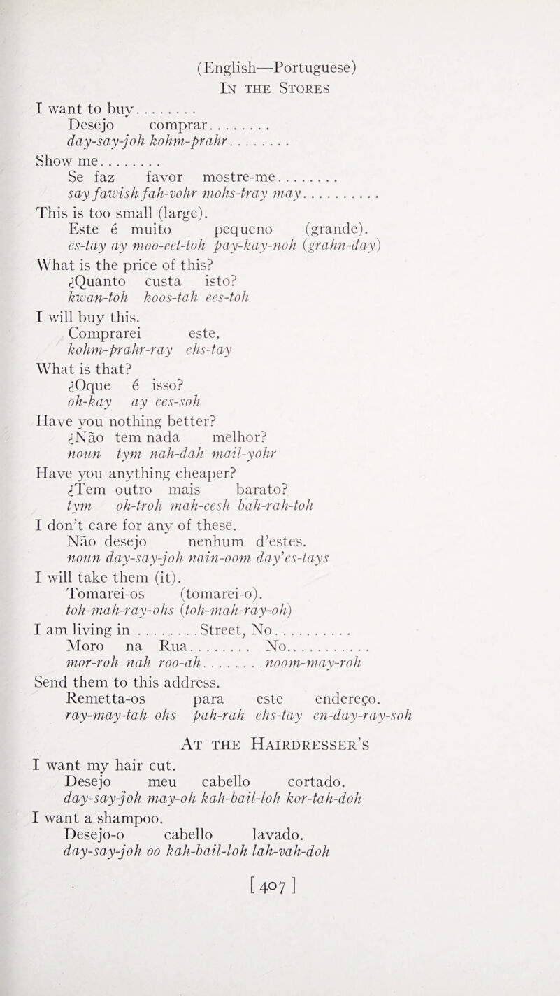 In the Stores I want to buy. Desejo comprar. day-say-joh kohm-prahr. Show me. Se faz favor mostre-me. say fawish fah-vohr mohs-tray may. This is too small (large). Este e muito pequeno (grande). es-tay ay moo-eet-toh pay-kay-noh (grahn-day) What is the price of this? <iQuanto custa isto? kwan-toh koos-tah ees-toh I will buy this. Comprarei este. kohm-prahr-ray ehs-tay What is that? <±Oque e isso? oh-hay ay ees-soh Have you nothing better? <±Nao tern nada melhor? noun tym nah-dah mail-yohr Have you anything cheaper? Them outro mais barato? tym oh-troh mah-eesh hah-rah-toh I don’t care for any of these. Nao desejo nenhum d’estes. noun day-say-joh nain-oom day'es-tays I will take them (it). Tomarei-os (tomarei-o). toh-mah-ray-ohs (,toh-mah-ray-oh) I am living in.Street, No. Moro na Rua. No. mor-roh nah roo-ah.noom-may-roh Send them to this address. Remetta-os para este enderego. ray-may-tah ohs pah-rah ehs-tay en-day-ray-soli At the Hairdresser’s I want my hair cut. Desejo meu cabello cortado. day-say-joh may-oh kah-bail-loh kor-tah-doh I want a shampoo. Desejo-o cabello lavado. day-say-joh oo kah-bail-loh lah-vah-doh [407 ]