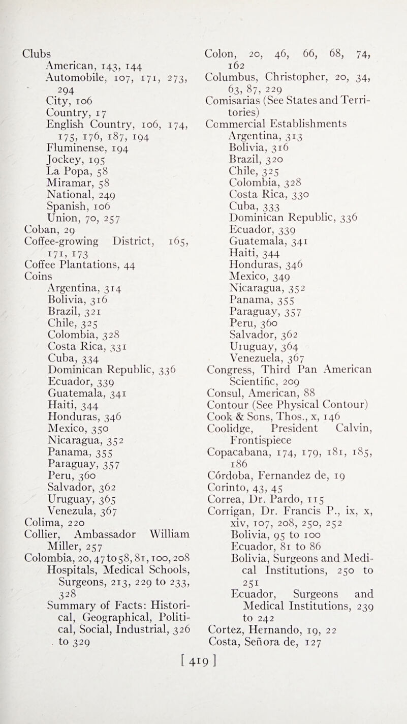 Clubs American, 143, 144 Automobile, 107, 171, 273, 294 City, 106 Country, 17 English Country, 106, 174, 175; 176, 187, 194 Fluminense, 194 Jockey,195 La Popa, 58 Miramar, 58 National, 249 Spanish, 106 Union, 70, 257 Coban, 29 Coffee-growing District, 165, i7U i73 Coffee Plantations, 44 Coins Argentina, 314 Bolivia, 316 Brazil, 321 Chile, 325 Colombia, 328 Costa Rica, 331 Cuba, 334 Dominican Republic, 336 Ecuador, 339 Guatemala, 341 Haiti, 344 Honduras, 346 Mexico, 350 Nicaragua, 352 Panama, 355 Paraguay, 357 Peru, 360 Salvador, 362 Uruguay, 365 Venezula, 367 Colima, 220 Collier, Ambassador William Miller, 257 Colombia, 20,47 to58,81,100,208 Hospitals, Medical Schools, Surgeons, 213, 229 to 233, 328 Summary of Facts: Histori¬ cal, Geographical, Politi¬ cal, Social, Industrial, 326 to 329 Colon, 20, 46, 66, 68, 74, 162 Columbus, Christopher, 20, 34, 63, 87, 229 Comisarias (See States and Terri¬ tories) Commercial Establishments Argentina, 313 Bolivia, 316 Brazil, 320 Chile, 325 Colombia, 328 Costa Rica, 330 Cuba, 333 Dominican Republic, 336 Ecuador, 339 Guatemala, 341 Haiti, 344 Honduras, 346 Mexico, 349 Nicaragua, 352 Panama, 355 Paraguay, 357 Peru, 360 Salvador, 362 Uruguay, 364 Venezuela, 367 Congress, Third Pan American Scientific, 209 Consul, American, 88 Contour (See Physical Contour) Cook & Sons, Thos., x, 146 Coolidge, President Calvin, Frontispiece Copacabana, 174, 179, 181, 185, 186 Cordoba, Fernandez de, 19 Corinto, 43, 45 Correa, Dr. Pardo, 115 Corrigan, Dr. Francis P., ix, x, xiv, 107, 208, 250, 252 Bolivia, 95 to 100 Ecuador, 81 to 86 Bolivia, Surgeons and Medi¬ cal Institutions, 250 to 251 Ecuador, Surgeons and Medical Institutions, 239 to 242 Cortez, Hernando, 19, 22 Costa, Sen ora de, 127