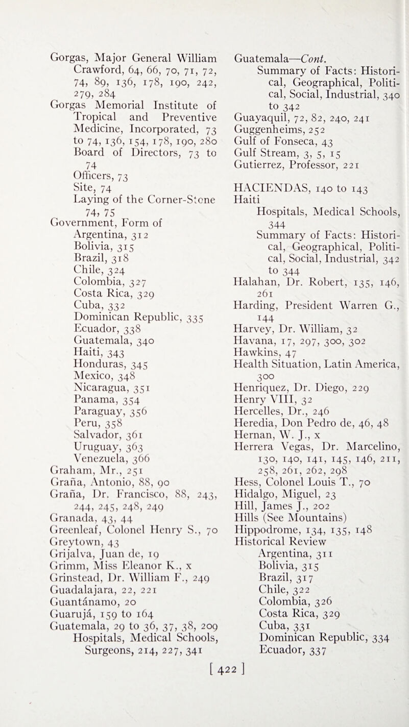 Gorgas, Major General William Crawford, 64, 66, 70, 71, 72, 74, 89, 136, 178, 190, 242, 279, 284 Gorgas Memorial Institute of Tropical and Preventive Medicine, Incorporated, 73 to 74, 136, 154, 178, 190, 280 Board of Directors, 73 to 74 Officers, 73 Site, 74 Laying of the Corner-Stone 74, 75 Government, Form of Argentina, 312 Bolivia, 315 Brazil, 318 Chile, 324 Colombia, 327 Costa Rica, 329 Cuba, 332 Dominican Republic, 335 Ecuador, 338 Guatemala, 340 Haiti, 343 Honduras, 345 Mexico, 348 Nicaragua, 351 Panama, 354 Paraguay, 356 Peru, 358 Salvador, 361 Uruguay, 363 Venezuela, 366 Graham, Mr., 251 Grana, Antonio, 88, 90 Grana, Dr. Francisco, 88, 243, 244, 245, 248, 249 Granada, 43, 44 Greenleaf, Colonel Henry S., 70 Grey town, 43 Grijalva, Juan de, 19 Grimm, Miss Eleanor K., x Grinstead, Dr. William F., 249 Guadalajara, 22, 221 Guantanamo, 20 Guaruja, 159 to 164 Guatemala, 29 to 36, 37, 38, 209 Hospitals, Medical Schools, Surgeons, 214, 227, 341 Guatemala—Cont. Summary of Facts: Histori¬ cal, Geographical, Politi¬ cal, Social, Industrial, 340 to 342 Guayaquil, 72, 82, 240, 241 Guggenheims, 252 Gulf of Fonseca, 43 Gulf Stream, 3, 5, 15 Gutierrez, Professor, 221 HACIENDAS, 140 to 143 Haiti Hospitals, Medical Schools, 344 Summary of Facts: Histori¬ cal, Geographical, Politi¬ cal, Social, Industrial, 342 to 344 Halahan, Dr. Robert, 135, 146, 261 Harding, President Warren G., 144 Harvey, Dr. William, 32 Havana, 17, 297, 300, 302 Hawkins, 47 Health Situation, Latin America, 300 Henriquez, Dr. Diego, 229 Henry VIII, 32 Hercelles, Dr., 246 Heredia, Don Pedro de, 46, 48 Hernan, W. J., x Herrera Vegas, Dr. Marcelino, 130, 140, 141, 145, 146, 211, 258, 261, 262, 298 Hess, Colonel Louis T., 70 Hidalgo, Miguel, 23 Hill, James J., 202 Hills (See Mountains) Hippodrome, 134, 135, 148 Historical Review Argentina, 311 Bolivia, 315 Brazil, 317 Chile, 322 Colombia, 326 Costa Rica, 329 Cuba, 331 Dominican Republic, 334 Ecuador, 337