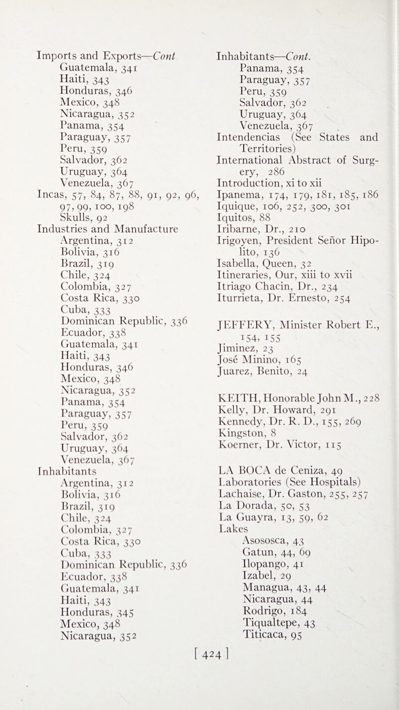 Imports and Exports—Cont Guatemala, 341 Haiti, 343 Honduras, 346 Mexico, 348 Nicaragua, 352 Panama, 354 Paraguay, 357 Peru, 359 Salvador, 362 Uruguay,364 Venezuela, 367 Incas, 57, 84, 87, 88, 91, 92, 96 97,99, 100, 198 Skulls, 92 Industries and Manufacture Argentina, 312 Bolivia, 316 Brazil, 319 Chile, 324 Colombia, 327 Costa Rica, 330 Cuba, 333 Dominican Republic, 336 Ecuador, 338 Guatemala, 341 Haiti, 343 Honduras, 346 Mexico, 348 Nicaragua, 352 Panama, 354 Paraguay, 357 Peru, 359 Salvador, 362 Uruguay, 364 Venezuela, 367 Inhabitants Argentina, 312 Bolivia, 316 Brazil, 319 Chile, 324 Colombia, 327 Costa Rica, 330 Cuba, 333 Dominican Republic, 336 Ecuador, 338 Guatemala, 341 Haiti, 343 Plonduras, 345 Mexico, 348 Nicaragua, 352 Inhabitants—Cont. Panama, 354 Paraguay, 357 Peru, 359 Salvador, 362 Uruguay,364 Venezuela, 367 Intendencias (See States and Territories) International Abstract of Surg¬ ery, 286 Introduction, xi to xii Ipanema, 174, 179, 181, 185, 186 Iquique, 106, 252, 300, 301 Iquitos, 88 Iribarne, Dr., 210 Irigoyen, President Senor Hipo- lito, 136 Isabella, Queen, 32 Itineraries, Our, xiii to xvii Itriago Chacin, Dr., 234 Iturrieta, Dr. Ernesto, 254 JEFFERY, Minister Robert E., .154,155 Jiminez, 23 Jose Minino, 165 Juarez, Benito, 24 KEITH, Honorable John M., 228 Kelly, Dr. Howard, 291 Kennedy, Dr. R. D., 155, 269 Kingston, 8 Koerner, Dr. Victor, 115 LA BOCA de Ceniza, 49 Laboratories (See Hospitals) Lachaise, Dr. Gaston, 255, 257 La Dorada, 50, 53 La Guayra, 13, 59, 62 Lakes Asososca, 43 Gatun, 44, 69 Ilopango, 41 Izabel, 29 Managua, 43, 44 Nicaragua, 44 Rodrigo, 184 Tiqualtepe, 43 Titicaca, 95