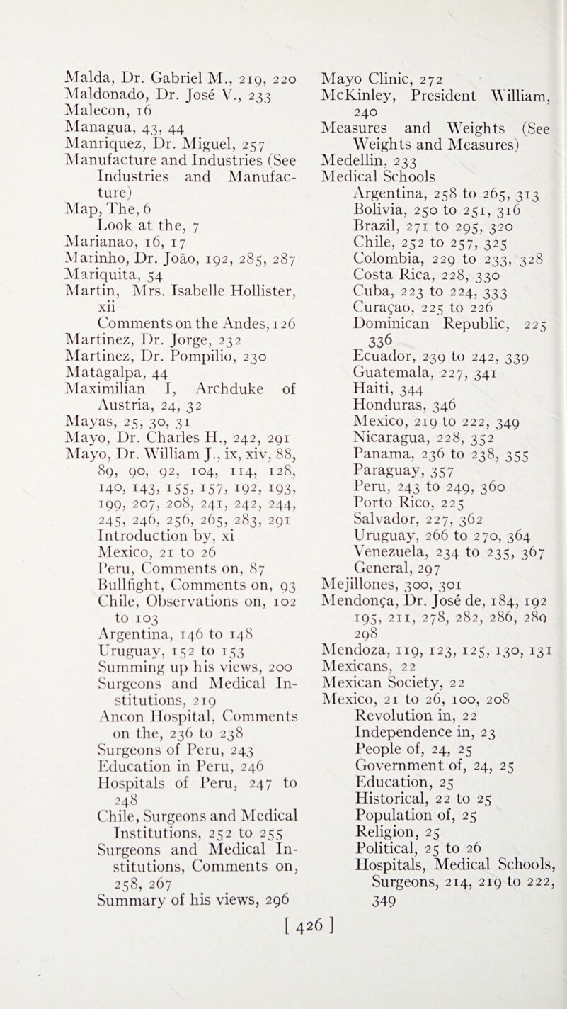 Malda, Dr. Gabriel M., 219, 220 Maldonado, Dr. Jose V., 233 Malecon, 16 Managua, 43, 44 Manriquez, Dr. Miguel, 257 Manufacture and Industries (See Industries and Manufac¬ ture) Map, The, 6 Look at the, 7 Marianao, 16, 17 Marinho, Dr. Joao, 192, 285, 287 Mariquita, 54 Martin, Mrs. Isabelle Hollister, xii Comments on the Andes, 126 Martinez, Dr. Jorge, 232 Martinez, Dr. Pompilio, 230 Matagalpa, 44 Maximilian I, Archduke of Austria, 24, 32 Mayas, 25, 30, 31 Mayo, Dr. Charles H., 242, 291 Mayo, Dr. William J., ix, xiv, 88, 89, 90, 92, 104, 114, 128, 140, 143, 155, 157, 192, i93> 199, 207, 208, 241, 242, 244, 245, 246, 256, 265, 283, 291 Introduction by, xi Mexico, 21 to 26 Peru, Comments on, 87 Bullfight, Comments on, 93 Chile, Observations on, 102 to 103 Argentina, 146 to 148 Uruguay, 152 to 153 Summing up his views, 200 Surgeons and Medical In¬ stitutions, 219 Ancon Hospital, Comments on the, 236 to 238 Surgeons of Peru, 243 Education in Peru, 246 Hospitals of Peru, 247 to 248 Chile, Surgeons and Medical Institutions, 252 to 255 Surgeons and Medical In¬ stitutions, Comments on, 258, 267 Summary of his views, 296 [ 426 ] Mayo Clinic, 272 McKinley, President William, 240 Measures and Weights (See Weights and Measures) Medellin, 233 Medical Schools Argentina, 258 to 265, 313 Bolivia, 250 to 251, 316 Brazil, 271 to 295, 320 Chile, 252 to 257, 325 Colombia, 229 to 233, 328 Costa Rica, 228, 330 Cuba, 223 to 224, 333 Curasao, 225 to 226 Dominican Republic, 225 336 Ecuador, 239 to 242, 339 Guatemala, 227, 341 Haiti, 344 Honduras, 346 Mexico, 219 to 222, 349 Nicaragua, 228, 352 Panama, 236 to 238, 355 Paraguay,357 Peru, 243 to 249, 360 Porto Rico, 225 Salvador, 227, 362 Uruguay, 266 to 270, 364 Venezuela, 234 to 235, 367 General, 297 Mejillones, 300, 301 Mendonfa, Dr. Jose de, 184, 192 195, 211, 278, 282, 286, 280 298 Mendoza, 119, 123, 125, 130, 131 Mexicans, 22 Mexican Society, 22 Mexico, 21 to 26, 100, 208 Revolution in, 22 Independence in, 23 People of, 24, 25 Government of, 24, 25 Education, 25 Historical, 22 to 25 Population of, 25 Religion, 25 Political, 25 to 26 Hospitals, Medical Schools, Surgeons, 214, 219 to 222, 349