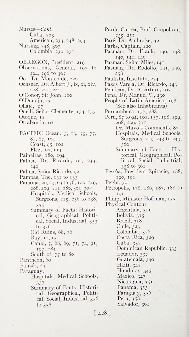 Nurses—Cont. Cuba, 223 American, 233, 248, 293 Nursing, 248, 307 Colombia, 230, 231 OBREGON, President, 219 Observations, General, 197 to 204, 296 to 307 Oca, Dr. Monteo de, 220 Ochsner, Dr. Albert J., ix, xi, xiv, 208, 221, 242 O’Conor, Sir John, 260 O’Donoju, 23 Ollaje, 97 Onelli, Senor Clemente, 134, 135 Otoque, 12 Otrabanda, 10 PACIFIC Ocean, 5, 13, 75, 77, 81, 87, 101 Coast, 95, 102 Fleet, 67, 114 Paineiras, 180, 194 Palma, Dr. Ricardo, 92, 243, 249 Palma, Senor Ricardo, 92 Pampas, The, 131 to i33 Panama, 20, 29, 63 to 76,100,149, 208, 209, 211, 280, 301, 302 Hospitals, Medical Schools, Surgeons, 215, 236 to 238, 355 Summary of Facts: Histori¬ cal, Geographical, Politi¬ cal, Social, Industrial, 353 to 356 Old Ruins, 68, 76 Bay, 12, 13 Canal, 7, 68, 69, 71, 74, 91, 197, 284 South of, 77 to 80 Pantheon, 60 Panzos, 29 Paraguay, Hospitals, Medical Schools, 357 Summary of Facts: Histori¬ cal, Geographical, Politi¬ cal, Social, Industrial, 356 to 358 Pardo Correa, Prof. Caupolican, 255> 257 Pare, Dr. Ambroise, 32 Parks, Captain, 220 Pasman, Dr. Frank, 130, 138, 140, 141, 146 Pasman, Senor Miles, 141 Pasman, Dr. Rodolfo, 141, 146, 258 Paulista, Instituto, 274 Pazos Varela, Dr. Ricardo, 243 Pemjean, Dr. A. Arturo, 107 Pena, Dr. Manuel V., 230 People of Latin America, 198 (See also Inhabitants) Pernambuca, 157, 288 Peru, 87 to 94, 102, 157, 198, 199, 208, 209, 211 Dr. Mayo’s Comments, 87 Hospitals, Medical Schools, Surgeons, 215, 243 to 249, 36° Summary of Facts: His¬ torical, Geographical, Po¬ litical, Social, Industrial, 358 to 361 Pessoa, President Epitacio, 188, 190, 191 Peten,30 Petropolis, 178, 186, 187, 188 to I9I Philip, Minister Hoffman, 155 Physical Contour Argentina, 311 Bolivia, 315 Brazil, 318 Chile, 323 Colombia, 326 Costa Rica, 329 Cuba, 332 Dominican Republic, 335 Ecuador, 337 Guatemala, 340 Haiti, 342 Honduras, 345 Mexico, 347 Nicaragua, 351 Panama, 353 Paraguay, 356 Peru, 358 Salvador, 361 1.4281