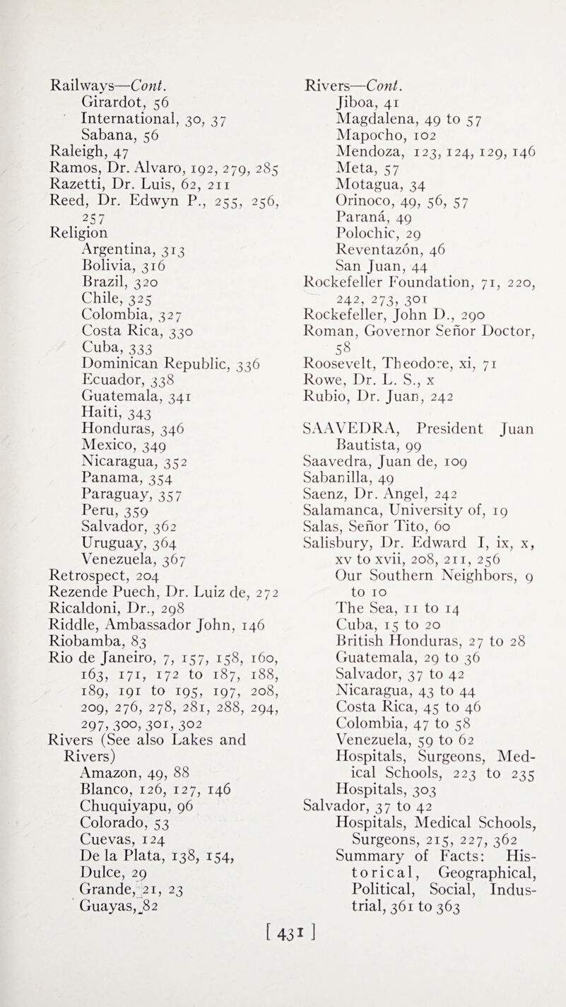 Railways—Cont. Girardot, 56 International, 30, 37 Sabana, 56 Raleigh, 47 Ramos, Dr. Alvaro, 192, 279, 285 Razetti, Dr. Luis, 62, 211 Reed, Dr. Edwyn P., 255, 256, .2 Religion Argentina, 313 Bolivia, 316 Brazil, 320 Chile, 325 Colombia, 327 Costa Rica, 330 Cuba, 333 Dominican Republic, 336 Ecuador, 338 Guatemala, 341 Haiti, 343 Honduras, 346 Mexico, 349 Nicaragua, 352 Panama, 354 Paraguay, 357 Peru, 359 Salvador, 362 Uruguay, 364 Venezuela, 367 Retrospect, 204 Rezende Puech, Dr. Luiz de, 272 Ricaldoni, Dr., 298 Riddle, Ambassador John, 146 Riobamba, 83 Rio de Janeiro, 7, 157, 158, 160, 163, 171, 172 to 187, 188, 189, 191 to 195, 197, 208, 209, 276, 278, 281, 288, 294, 297,300, 301,302 Rivers (See also Lakes and Rivers) Amazon, 49, 88 Blanco, 126, 127, 146 Chuquiyapu, 96 Colorado, 53 Cuevas, 124 De la Plata, 138, 154, Dulce, 29 Grande, 21, 23 Guayas,JD Rivers—Cont. Jiboa, 41 Magdalena, 49 to 57 Mapocho, 102 Mendoza, 123, 124, 129, 146 Meta, 57 Motagua, 34 Orinoco, 49, 56, 57 Parana, 49 Polochic, 29 Reventazon, 46 San Juan, 44 Rockefeller Foundation, 71, 220, 242, 273, 301 Rockefeller, John D., 290 Roman, Governor Senor Doctor, 58 Roosevelt, Theodore, xi, 71 Rowe, Dr. L. S., x Rubio, Dr. Juan, 242 SAAVEDRA, President Juan Bautista, 99 Saavedra, Juan de, 109 Sabanilla, 49 Saenz, Dr. Angel, 242 Salamanca, University of, 19 Salas, Senor Tito, 60 Salisbury, Dr. Edward I, ix, x, xv to xvii, 208, 211, 256 Our Southern Neighbors, 9 to 10 The Sea, n to 14 Cuba, 15 to 20 British Honduras, 27 to 28 Guatemala, 29 to 36 Salvador, 37 to 42 Nicaragua, 43 to 44 Costa Rica, 45 to 46 Colombia, 47 to 58 Venezuela, 59 to 62 Hospitals, Surgeons, Med¬ ical Schools, 223 to 235 Hospitals, 303 Salvador, 37 to 42 Hospitals, Medical Schools, Surgeons, 215, 227, 362 Summary of Facts: His¬ torical, Geographical, Political, Social, Indus¬ trial, 361 to 363 [431]