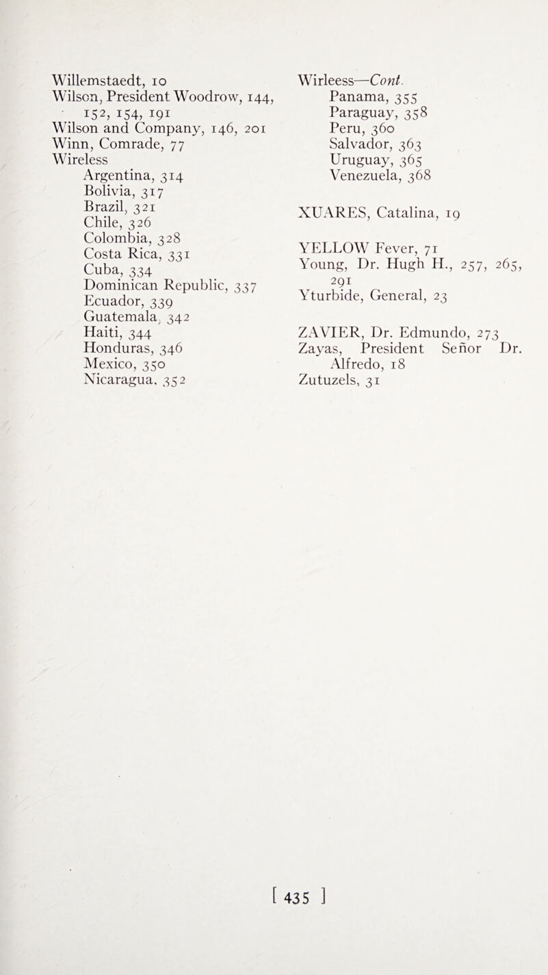 Willemstaedt, 10 Wilson, President Woodrow, 144, 152, 154, 191 Wilson and Company, 146, 201 Winn, Comrade, 77 Wireless Argentina, 314 Bolivia, 317 Brazil, 321 Chile, 326 Colombia, 328 Costa Rica, 331 Cuba, 334 Dominican Republic, 337 Ecuador, 339 Guatemala, 342 Haiti, 344 Honduras, 346 Mexico, 350 Nicaragua. 352 Wirleess—Cont. Panama, 355 Paraguay, 358 Peru, 360 Salvador, 363 Uruguay, 365 Venezuela, 368 XUARES, Catalina, 19 YELLOW Fever, 71 Young, Dr. Hugh H., 257, 265, 291 Yturbide, General, 23 ZAVIER, Dr. Edmundo, 273 Zayas, President Senor Dr. Alfredo, 18 Zutuzels, 31