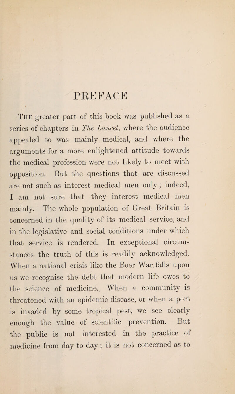 PREFACE The greater part of this book was published as a series of chapters in The Lancet, where the audience appealed to was mainly medical, and where the arguments for a more enlightened attitude towards the medical profession were not likely to meet with opposition. But the questions that are discussed are not such as interest medical men only; indeed, I am not sure that they interest medical men mainly. The whole population of Great Britain is concerned in the quality of its medical service, and in the legislative and social conditions under which that service is rendered. In exceptional circum¬ stances the truth of this is readily acknowledged. When a national crisis like the Boer War falls upon us we recognise the debt that modern life owes to the science of medicine. When a community is threatened with an epidemic disease, or when a port is invaded by some tropical pest, we see clearly enough the value of scienkhc prevention. But the public is not interested in the practice of medicine from day to day ; it is not concerned as to