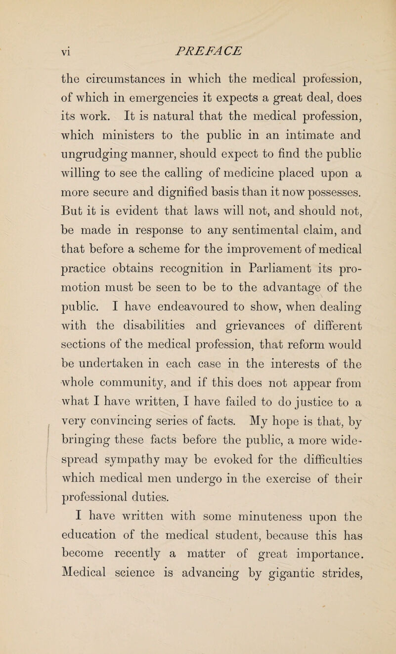 the circumstances in which the medical profession, of which in emergencies it expects a great deal, does its work. It is natural that the medical profession, which ministers to the public in an intimate and ungrudging manner, should expect to find the public Avilling to see the calling of medicine placed upon a more secure and dignified basis than it now possesses. But it is evident that laws will not, and should not, be made in response to any sentimental claim, and that before a scheme for the improvement of medical practice obtains recognition in Parliament its pro¬ motion must be seen to be to the advantage of the public. I have endeavoured to show, when dealing with the disabilities and grievances of different sections of the medical profession, that reform would be undertaken in each case in the interests of the whole community, and if this does not appear from what I have written, I have failed to do justice to a very convincing series of facts. My hope is that, by bringing these facts before the public, a more wide¬ spread sympathy may be evoked for the difficulties which medical men undergo in the exercise of their professional duties. I have written with some minuteness upon the education of the medical student, because this has become recently a matter of great importance. Medical science is advancing by gigantic strides,