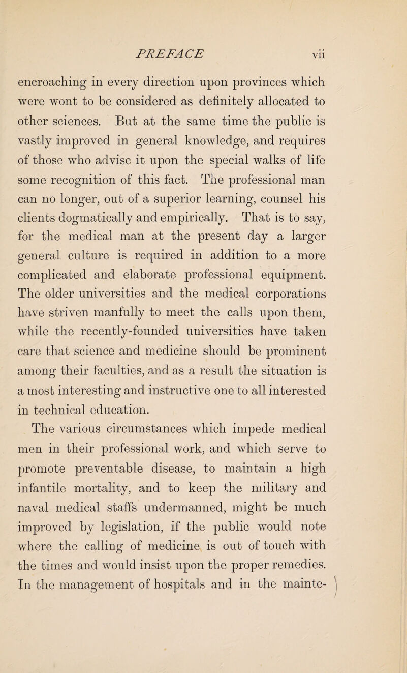 encroaching in every direction upon provinces which were wont to be considered as definitely allocated to other sciences. But at the same time the public is vastly improved in general knowledge, and requires of those who advise it upon the special walks of life some recognition of this fact. The professional man can no longer, out of a superior learning, counsel his clients dogmatically and empirically. That is to say, for the medical man at the present day a larger general culture is required in addition to a more complicated and elaborate professional equipment. The older universities and the medical corporations have striven manfully to meet the calls upon them, while the recently-founded universities have taken care that science and medicine should be prominent among their faculties, and as a result the situation is a most interesting and instructive one to all interested in technical education. The various circumstances which impede medical men in their professional work, and which serve to promote preventable disease, to maintain a high infantile mortality, and to keep the military and naval medical staffs undermanned, might be much improved by legislation, if the public would note where the calling of medicine is out of touch with the times and would insist upon the proper remedies. In the management of hospitals and in the mainte-