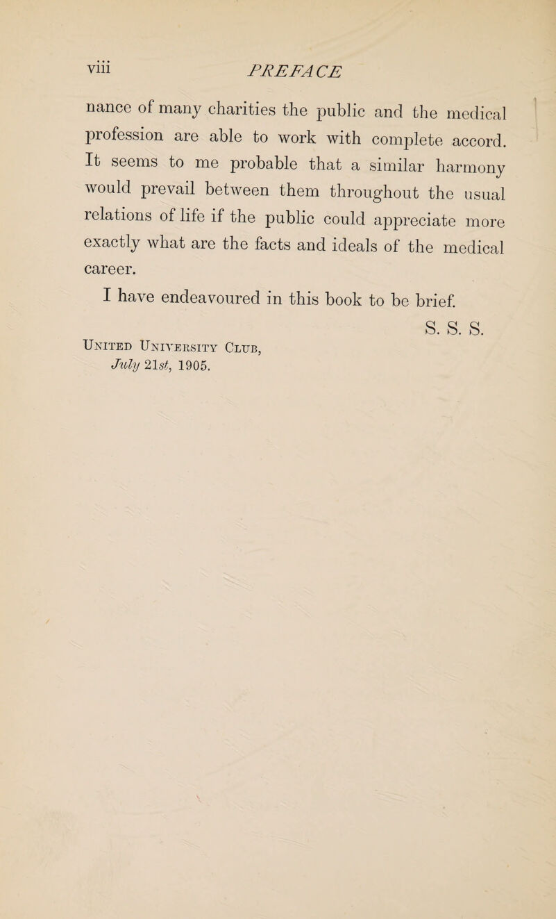 nance of many charities the public and the medical profession are able to work with complete accord. It seems to me probable that a similar harmony would prevail between them throughout the usual relations of life if the public could appreciate more exactly what are the facts and ideals of the medical career. I have endeavoured in this book to be brief. s. s. s. United University Club, July 21 st, 1905.