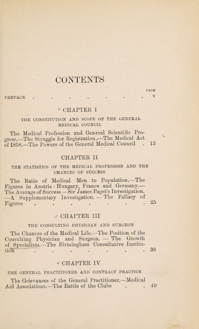 CONTENTS PAGE PREFACE v v CHAPTER I THE CONSTITUTION AND SCOPE OE THE GENERAL MEDICAL COUNCIL The Medical Profession and General Scientific Pro¬ gress.—The Struggle for Registration.—The Medical Act of 1858.—The Powers of the General Medical Council . 13 CHAPTER II THE STATISTICS OP THE MEDICAL PROFESSION AND THE CHANCES OF SUCCESS The Ratio of Medical Men to Population.—The Figures in Austria - Hungary, France and Germany.— The Average of Success.—Sir James Paget’s Investigation. —A Supplementary Investigation. — The Fallacy of Figures v/ CHAPTER III THE CONSULTING PHYSICIAN AND SURGEON The Chances of the Medical Life.—The Position of the Consulting Physician and Surgeon. —- The Growth of Specialism.—The Birmingham Consultative Institu¬ tion ...•••• 38 ^ CHAPTER 1Y THE GENERAL PRACTITIONER AND CONTRACT PRACTICE The Grievances of the General Practitioner.—Medical Aid Associations.—The Battle of the Clubs . . 49