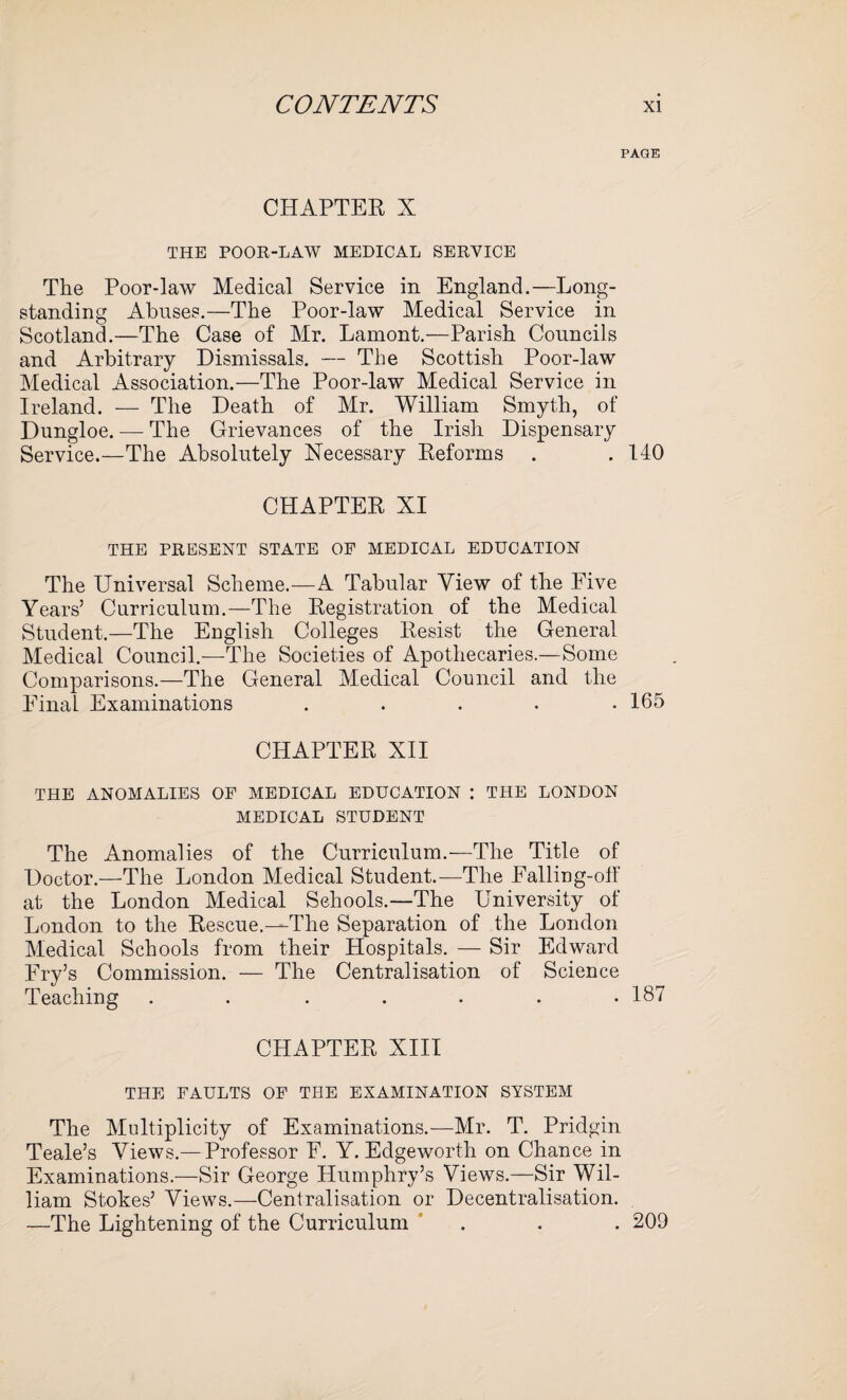 PAGE CHAPTER X THE POOR-LAW MEDICAL SERVICE The Poor-law Medical Service in England.—Long¬ standing Abuses.—The Poor-law Medical Service in Scotland.—The Case of Mr. Lamont.—Parish Councils and Arbitrary Dismissals. — The Scottish Poor-law Medical Association.—The Poor-law Medical Service in Ireland. — The Death of Mr. William Smyth, of Dungloe. — The Grievances of the Irish Dispensary Service.—The Absolutely Necessary Reforms . . 140 CHAPTER XI THE PRESENT STATE OF MEDICAL EDUCATION The Universal Scheme.—A Tabular View of the Five Years’ Curriculum.—The Registration of the Medical Student.—The English Colleges Resist the General Medical Council.—The Societies of Apothecaries.—Some Comparisons.—The General Medical Council and the Final Examinations ..... 165 CHAPTER XII THE ANOMALIES OF MEDICAL EDUCATION ; THE LONDON MEDICAL STUDENT The Anomalies of the Curriculum.—The Title of Doctor.—The London Medical Student.—The Falling-otf at the London Medical Schools.—The University of London to the Rescue.—The Separation of the London Medical Schools from their Hospitals. — Sir Edward Fry’s Commission. — The Centralisation of Science Teaching . . . . . . .187 CHAPTER XIII THE FAULTS OF THE EXAMINATION SYSTEM The Multiplicity of Examinations.—Mr. T. Pridgin Teale’s Views.— Professor F. Y. Edgeworth on Chance in Examinations.—Sir George Humphry’s Views.—Sir Wil¬ liam Stokes’ Views.—Centralisation or Decentralisation. —The Lightening of the Curriculum . . . 209