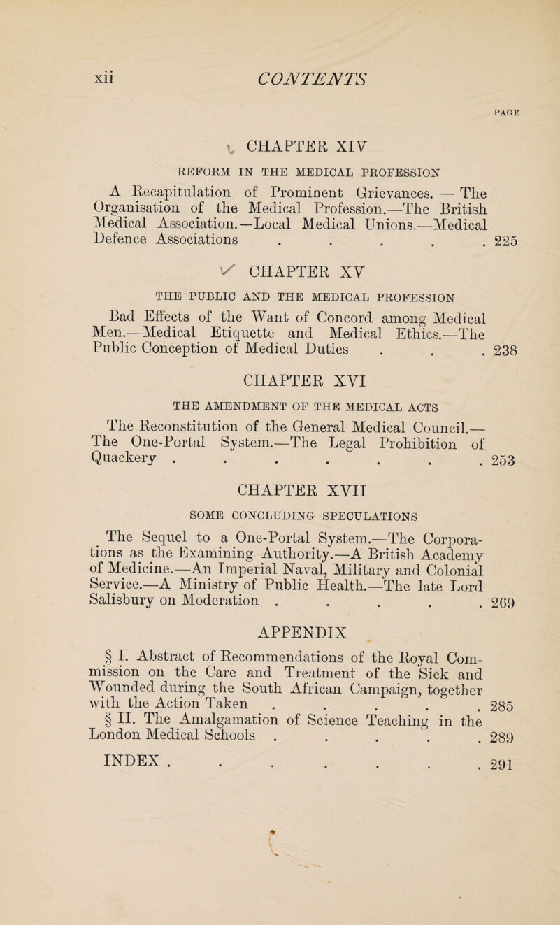 CHAPTER XIV REFORM IN THE MEDICAL PROFESSION A Recapitulation of Prominent Grievances. — The Organisation of the Medical Profession.—The British Medical Association.—Local Medical Unions.—Medical Defence Associations . v/ CHAPTER XV THE PUBLIC AND THE MEDICAL PROFESSION Bad Effects of the Want of Concord among Medical Men.—Medical Etiquette and Medical Ethics.—The Public Conception of Medical Duties CHAPTER XVI THE AMENDMENT OF THE MEDICAL ACTS The Reconstitution of the General Medical Council.— The One-Portal System.—The Legal Prohibition of Quackery ....... CHAPTER XVII SOME CONCLUDING SPECULATIONS The Sequel to a One-Portal System.—The Corpora¬ tions as the Examining Authority.—A British Academy of Medicine.—An Imperial Naval, Military and Colonial Service.—A Ministry of Public Health.—The late Lord Salisbury on Moderation . APPENDIX § I. Abstract of Recommendations of the Royal Com¬ mission on the Care and Treatment of the Sick and Wounded during the South African Campaign, together with the Action Taken ..... § II. The Amalgamation of Science Teaching in the London Medical Schools PAGE 225 238 253 2G9 285 289 INDEX . . 291