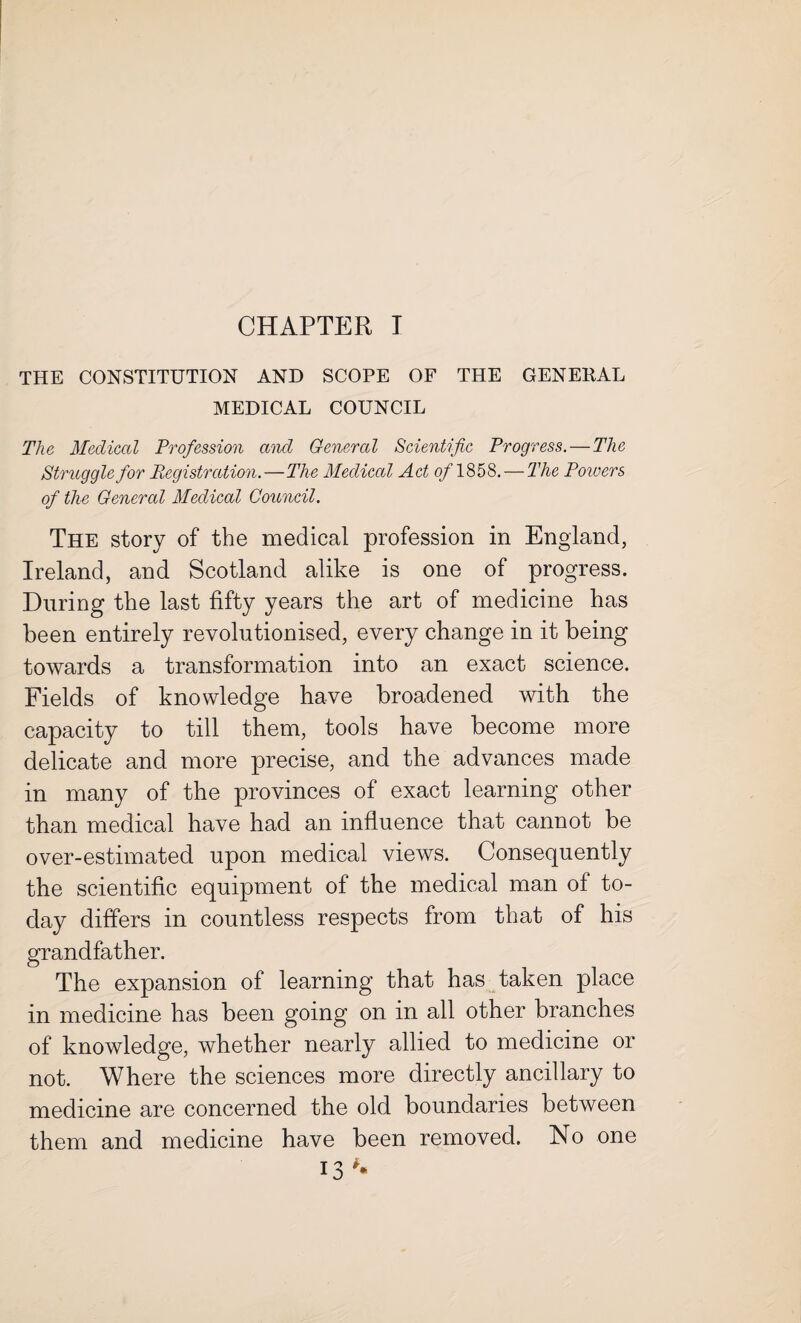 CHAPTER T THE CONSTITUTION AND SCOPE OF THE GENERAL MEDICAL COUNCIL The Medical Profession and General Scientific Progress.-—The Struggle for Registration.—The Medical Act 0/1858. — The Powers of the General Medical Council. The story of the medical profession in England, Ireland, and Scotland alike is one of progress. During the last fifty years the art of medicine has been entirely revolutionised, every change in it being towards a transformation into an exact science. Fields of knowledge have broadened with the capacity to till them, tools have become more delicate and more precise, and the advances made in many of the provinces of exact learning other than medical have had an influence that cannot be over-estimated upon medical views. Consequently the scientific equipment of the medical man of to¬ day differs in countless respects from that of his grandfather. The expansion of learning that has taken place in medicine has been going on in all other branches of knowledge, whether nearly allied to medicine or not. Where the sciences more directly ancillary to medicine are concerned the old boundaries between them and medicine have been removed. No one
