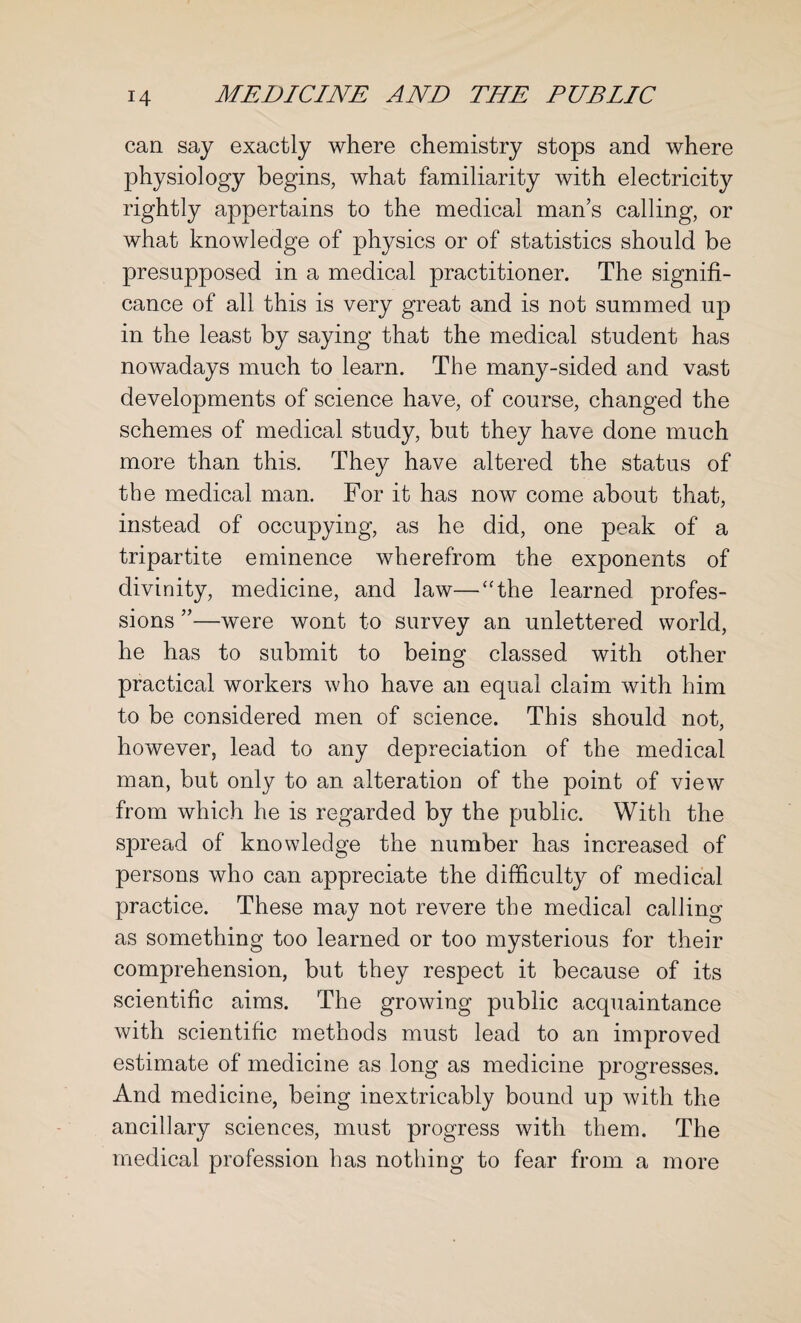 can say exactly where chemistry stops and where physiology begins, what familiarity with electricity rightly appertains to the medical man’s calling, or what knowledge of physics or of statistics should be presupposed in a medical practitioner. The signifi¬ cance of all this is very great and is not summed up in the least by saying that the medical student has nowadays much to learn. The many-sided and vast developments of science have, of course, changed the schemes of medical study, but they have done much more than this. They have altered the status of the medical man. For it has now come about that, instead of occupying, as he did, one peak of a tripartite eminence wherefrom the exponents of divinity, medicine, and law—“the learned profes¬ sions ”—were wont to survey an unlettered world, he has to submit to being classed with other practical workers who have an equal claim with him to be considered men of science. This should not, however, lead to any depreciation of the medical man, but only to an alteration of the point of view from which he is regarded by the public. With the spread of knowledge the number has increased of persons who can appreciate the difficulty of medical practice. These may not revere the medical calling as something too learned or too mysterious for their comprehension, but they respect it because of its scientific aims. The growing public acquaintance with scientific methods must lead to an improved estimate of medicine as long as medicine progresses. And medicine, being inextricably bound up with the ancillary sciences, must progress with them. The medical profession has nothing to fear from a more