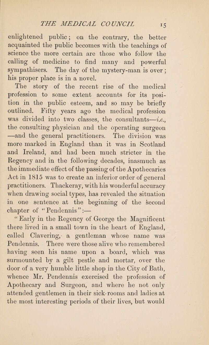 enlightened public; on the contrary, the better acquainted the public becomes with the teachings of science the more certain are those who follow the calling of medicine to find many and powerful sympathisers. The day of the mystery-man is over ; his proper place is in a novel. The story of the recent rise of the medical profession to some extent accounts for its posi¬ tion in the public esteem, and so may be briefly outlined. Fifty years ago the medical profession was divided into two classes, the consultants—i.e., the consulting physician and the operating surgeon —and the general practitioners. The division was more marked in England than it was in Scotland and Ireland, and had been much stricter in the Regency and in the following decades, inasmuch as the immediate effect of the passing of the Apothecaries Act in 1815 was to create an inferior order of general practitioners. Thackeray, with his wonderful accuracy when drawing social types, has revealed the situation in one sentence at the beginning of the second chapter of “ Pendennis ” :— “ Early in the Regency of George the Magnificent there lived in a small town in the heart of England, called Clavering,- a gentleman whose name was Pendennis. There were those alive who remembered having seen his name upon a board, which was surmounted by a gilt pestle and mortar, over the door of a very humble little shop in the City of Bath, whence Mr. Pendennis exercised the profession of Apothecary and Surgeon, and where he not only attended gentlemen in their sick- rooms and ladies at the most interesting periods of their lives, but would