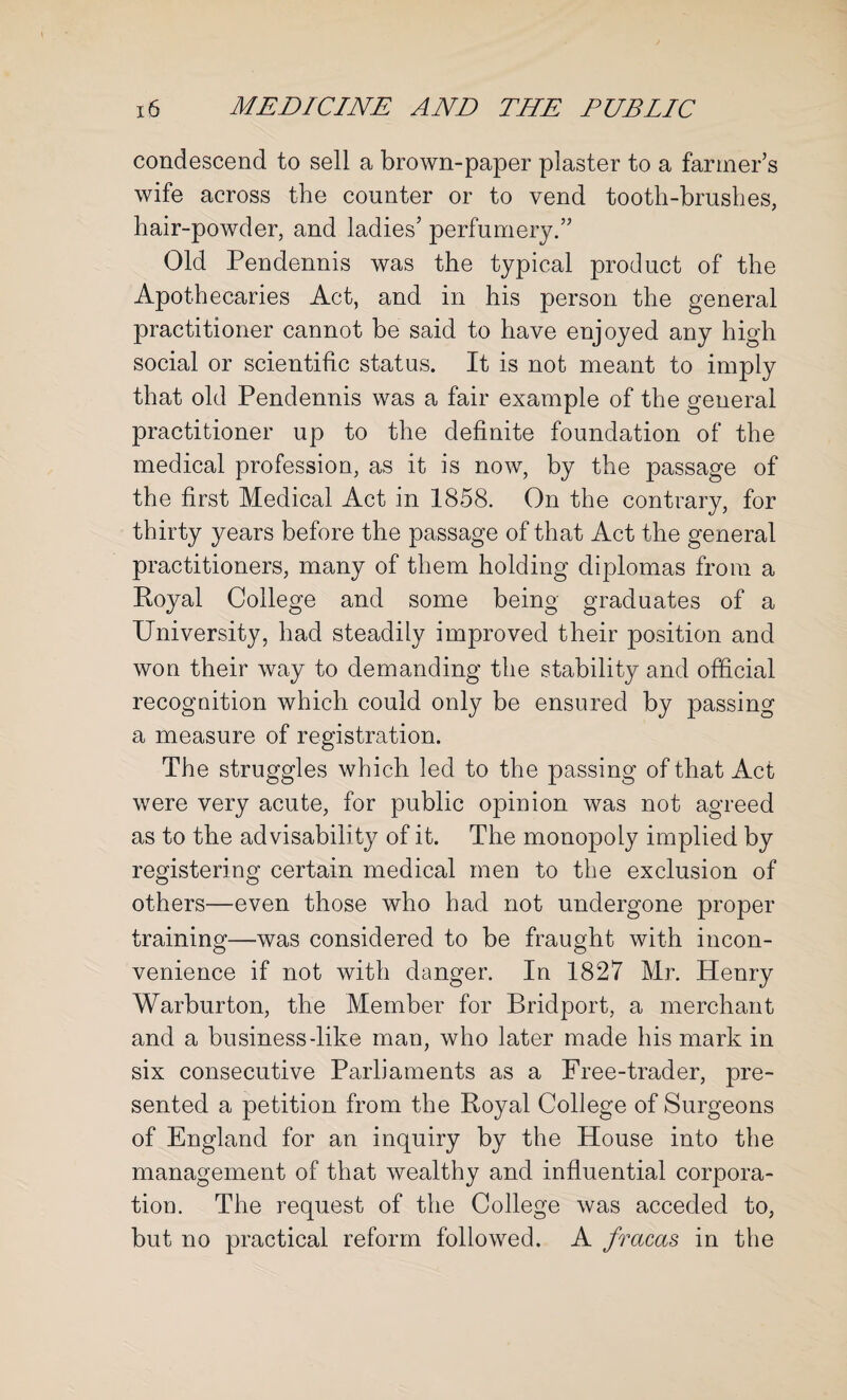 condescend to sell a brown-paper plaster to a fanner’s wife across the counter or to vend tooth-brushes, hair-powder, and ladies’ perfumery.” Old Pendennis was the typical product of the Apothecaries Act, and in his person the general practitioner cannot be said to have enjoyed any high social or scientific status. It is not meant to imply that old Pendennis was a fair example of the general practitioner up to the definite foundation of the medical profession, as it is now, by the passage of the first Medical Act in 1858. On the contrary, for thirty years before the passage of that Act the general practitioners, many of them holding diplomas from a Royal College and some being graduates of a University, had steadily improved their position and won their way to demanding the stability and official recognition which could only be ensured by passing a measure of registration. The struggles which led to the passing of that Act were very acute, for public opinion was not agreed as to the advisability of it. The mono|)oly implied by registering certain medical men to the exclusion of others—even those who had not undergone proper training—was considered to be fraught with incon¬ venience if not with danger. In 1827 Mr. Henry Warburton, the Member for Bridport, a merchant and a business-like man, who later made his mark in six consecutive Parliaments as a Free-trader, pre¬ sented a petition from the Royal College of Surgeons of England for an inquiry by the House into the management of that wealthy and influential corpora¬ tion. The request of the College was acceded to, but no practical reform followed. A fracas in the