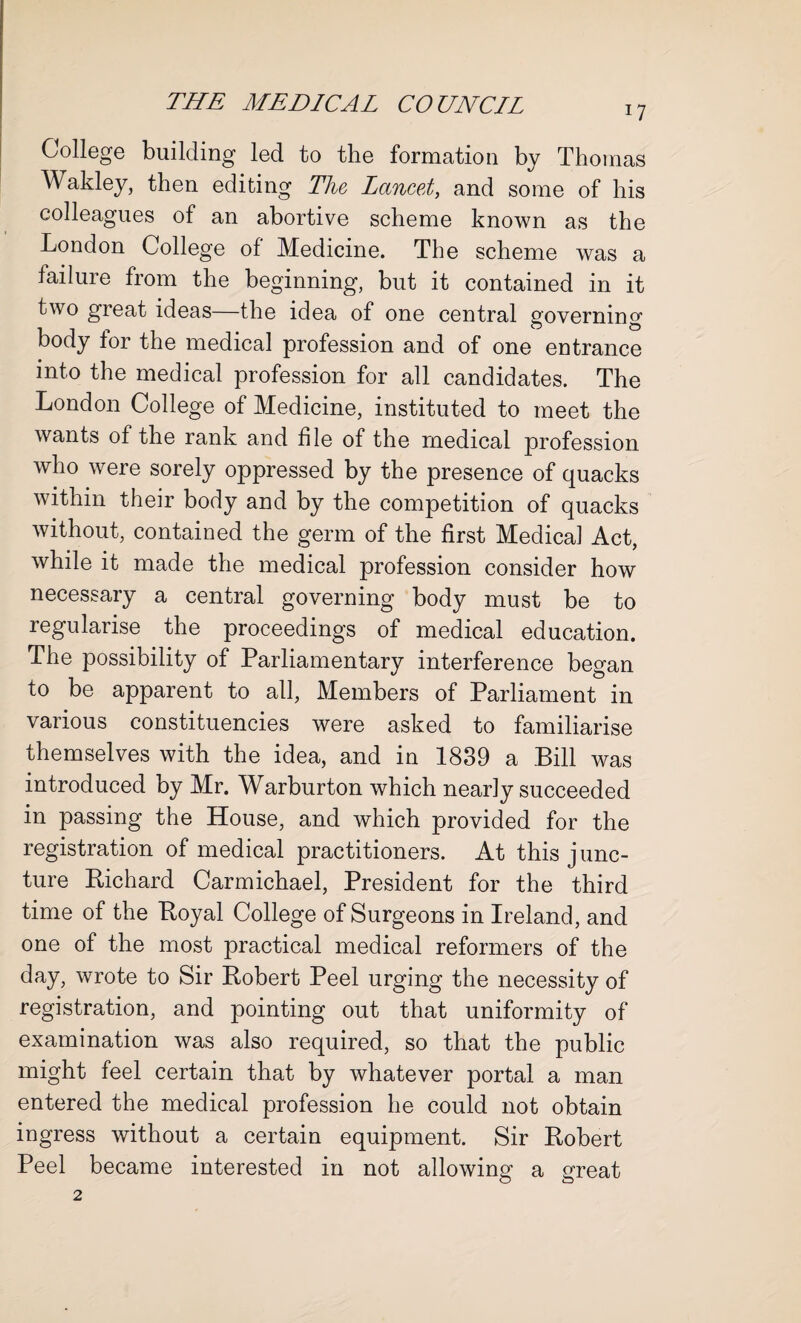 17 College building led to the formation by Thomas Wakley, then editing The Lancet, and some of his colleagues of an abortive scheme known as the London College of Medicine. The scheme was a failure from the beginning, but it contained in it two great ideas—the idea of one central governino' body for the medical profession and of one entrance into the medical profession for all candidates. The London College of Medicine, instituted to meet the wants of the rank and file of the medical profession who were sorely oppressed by the presence of quacks within their body and by the competition of quacks without, contained the germ of the first Medical Act, while it made the medical profession consider how necessary a central governing body must be to regularise the proceedings of medical education. The possibility of Parliamentary interference began to be apparent to all, Members of Parliament in various constituencies were asked to familiarise themselves with the idea, and in 1839 a Bill was introduced by Mr. Warburton which nearly succeeded in passing the House, and which provided for the registration of medical practitioners. At this j unc- ture Richard Carmichael, President for the third time of the Royal College of Surgeons in Ireland, and one of the most practical medical reformers of the day, wrote to Sir Robert Peel urging the necessity of registration, and pointing out that uniformity of examination was also required, so that the public might feel certain that by whatever portal a man entered the medical profession he could not obtain ingress without a certain equipment. Sir Robert Peel became interested in not allowing a great