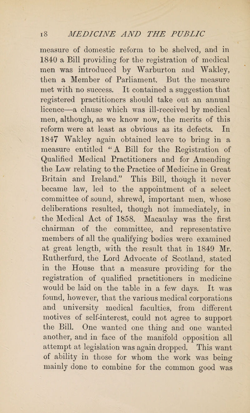 measure of domestic reform to be shelved, and in 1840 a Bill providing for the registration of medical men was introduced by Warburton and Wakley, then a Member of Parliament. But the measure met with no success. It contained a suggestion that registered practitioners should take out an annual licence—a clause which was ill-received by medical men, although, as we know now, the merits of this reform were at least as obvious as its defects. In 1847 Wakley again obtained leave to bring in a measure entitled ''A Bill for the Registration of Qualified Medical Practitioners and for Amending the Law relating to the Practice of Medicine in Great Britain and Ireland.’ This Bill, though it never became law, led to the appointment of a select committee of sound, shrewd, important men, whose deliberations resulted, though not immediately, in the Medical Act of 1858. Macaulay was the first chairman of the committee, and representative members of all the qualifying bodies were examined at great length, with the result that in 1849 Mr. Rutherfurd, the Lord Advocate of Scotland, stated in the House that a measure providing for the registration of qualified practitioners in medicine would be laid on the table in a few days. It was found, however, that the various medical corporations and university medical faculties, from different motives of self-interest, could not agree to support the Bill. One wanted one thing and one wanted another, and in face of the manifold opposition all attempt at legislation was again dropped. This want of ability in those for whom the work was being mainly done to combine for the common good was