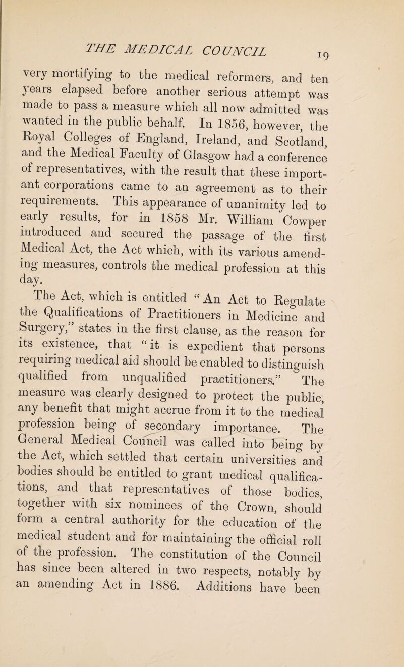 very mortifying to the medical reformers, and ten }Tears elapsed before another serious attempt was made to pass a measure which all now admitted was wanted in the public behalf. In 1856, however, the Royal Colleges of England, Ireland, and Scotland, and the Medical Faculty of Glasgow had a conference of representatives, with the result that these import¬ ant corporations came to an agreement as to their lequirements. This appearance of unanimity led to early results, for in 1858 Mr. William Cowper introduced and secured the passage of the first Medical Act, the Act which, with its various amend¬ ing measures, controls the medical profession at this day. The Act, which is entitled “ An Act to Regulate the Qualifications of Practitioners in Medicine and Surgery, states in the first clause, as the reason for its existence, that it is expedient that persons lequiring medical aid should be enabled to distinguish qualified from unqualified practitioners/’ The measure was clearly designed to protect the public, any benefit that might accrue from it to the medical profession being of secondary importance. The General Medical Council was called into being by the Act, which settled that certain universities and bodies should be entitled to grant medical qualifica¬ tions, and that representatives of those bodies, together with six nominees of the Crown, should foim a central authority for the education of the medical student and for maintaining the official roll of the profession. The constitution of the Council has since been altered in two respects, notably by an amending Act in 1886. Additions have been