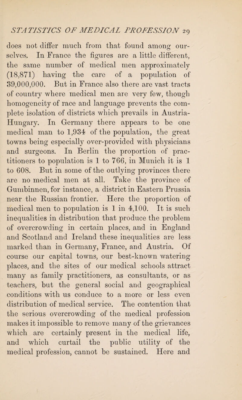 does not differ much from that found amonof our- selves. In France the figures are a little different, the same number of medical men approximately (18,871) having the care of a population of 89,000,000. But in France also there are vast tracts of country where medical men are very few, though homogeneity of race and language prevents the com¬ plete isolation of districts which prevails in Austria- Hungary. In Germany there appears to be one medical man to 1,934 of the population, the great towns being especially over-provided with physicians and surgeons. In Berlin the proportion of prac¬ titioners to population is 1 to 766, in Munich it is 1 to 608. But in some of the outlying provinces there are no medical men at all. Take the province of Gumbinnen, for instance, a district in Eastern Prussia near the Russian frontier. Here the proportion of medical men to population is 1 in 4,100. It is such inequalities in distribution that produce the problem of overcrowding in certain places, and in England and Scotland and Ireland these inequalities are less marked than in Germany, France, and Austria. Of course our capital towns, our best-known watering places, and the sites of our medical schools attract many as family practitioners, as consultants, or as teachers, but the general social and geographical conditions with us conduce to a more or less even distribution of medical service. The contention that the serious overcrowding of the medical profession makes it impossible to remove many of the grievances which are certainly present in the medical life, and which curtail the public utility of the medical profession, cannot be sustained. Here and