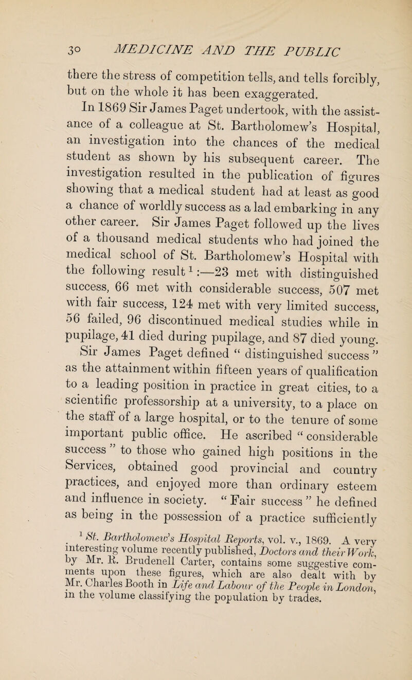 there the stress of competition tells, and tells forcibly, but on the whole it has been exaggerated. In 1869 Sir James Paget undertook, with the assist¬ ance of a colleague at St. Bartholomew’s Hospital, an investigation into the chances of the medical student as shown by his subsequent career. The investigation lesulted m the publication of figures showing that a medical student had at least as good a chance of worldly success as a lad embarking in any other career. Sir James Paget followed up the lives of a thousand medical students who had joined the medical school of St. Bartholomew’s Hospital with the following result123 met with distinguished success, 66 met with considerable success, 507 met with fair success, 124 met with very limited success, 56 failed, 96 discontinued medical studies while in pupilage, 41 died during pupilage, and 87 died young. Sir James Paget defined “ distinguished success ” as the attainment within fifteen years of qualification to a leading position in practice in great cities, to a scientific professorship at a university, to a place on the staff of a large hospital, or to the tenure of some important public office. He ascribed “ considerable success to those who gained high positions in the Services, obtained good provincial and country practices, and enjoyed more than ordinary esteem and influence in society. “ Fair success ” he defined as being in the possession of a practice sufficiently . 1 Bartholomew’s Hospital Reports, vol. v., 1869. A very interesting volume recently published, Doctors and their Work, by Mr. B. Brudenell Carter, contains some suggestive com¬ ments upon these figures, which are also dealt with by Mr. Charles Booth in Life and Labour of the People in London, m the volume classifying the population by trades.