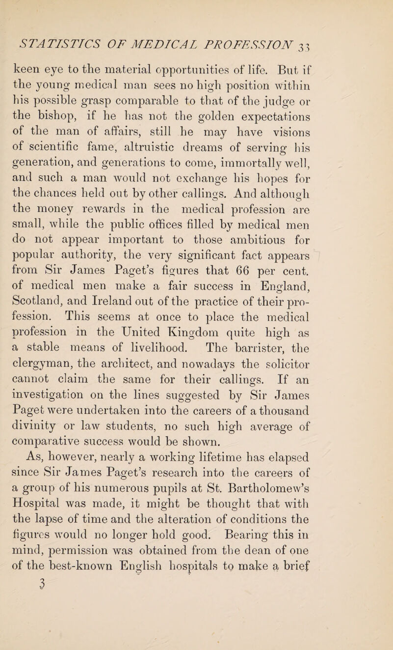 keen eye to the material opportunities of life. But if the young medical man sees no high position within his possible grasp comparable to that of the judge or the bishop, if he lias not the golden expectations of the man of affairs, still he may have visions of scientific fame, altruistic dreams of serving his generation, and generations to come, immortally well, and such a man would not exchange his hopes for the chances held out by other callings. And although the money rewards in the medical profession are small, while the public offices filled by medical men do not appear important to those ambitious for popular authority, the very significant fact appears from Sir James Paget’s figures that 66 per cent, of medical men make a fair success in England, Scotland, and Ireland out of the practice of their pro¬ fession. This seems at once to place the medical profession in the United Kingdom quite high as a stable means of livelihood. The barrister, the clergyman, the architect, and nowadays the solicitor cannot claim the same for their callings. If an investigation on the lines suggested by Sir James Paget were undertaken into the careers of a thousand divinity or law students, no such high average of comparative success would be shown. As, however, nearly a working lifetime has elapsed since Sir James Paget’s research into the careers of a group of his numerous pupils at St. Bartholomew’s Hospital was made, it might be thought that with the lapse of time and the alteration of conditions the figures would no longer hold good. Bearing this in mind, permission was obtained from the dean of one of the best-known English hospitals to make a brief 3