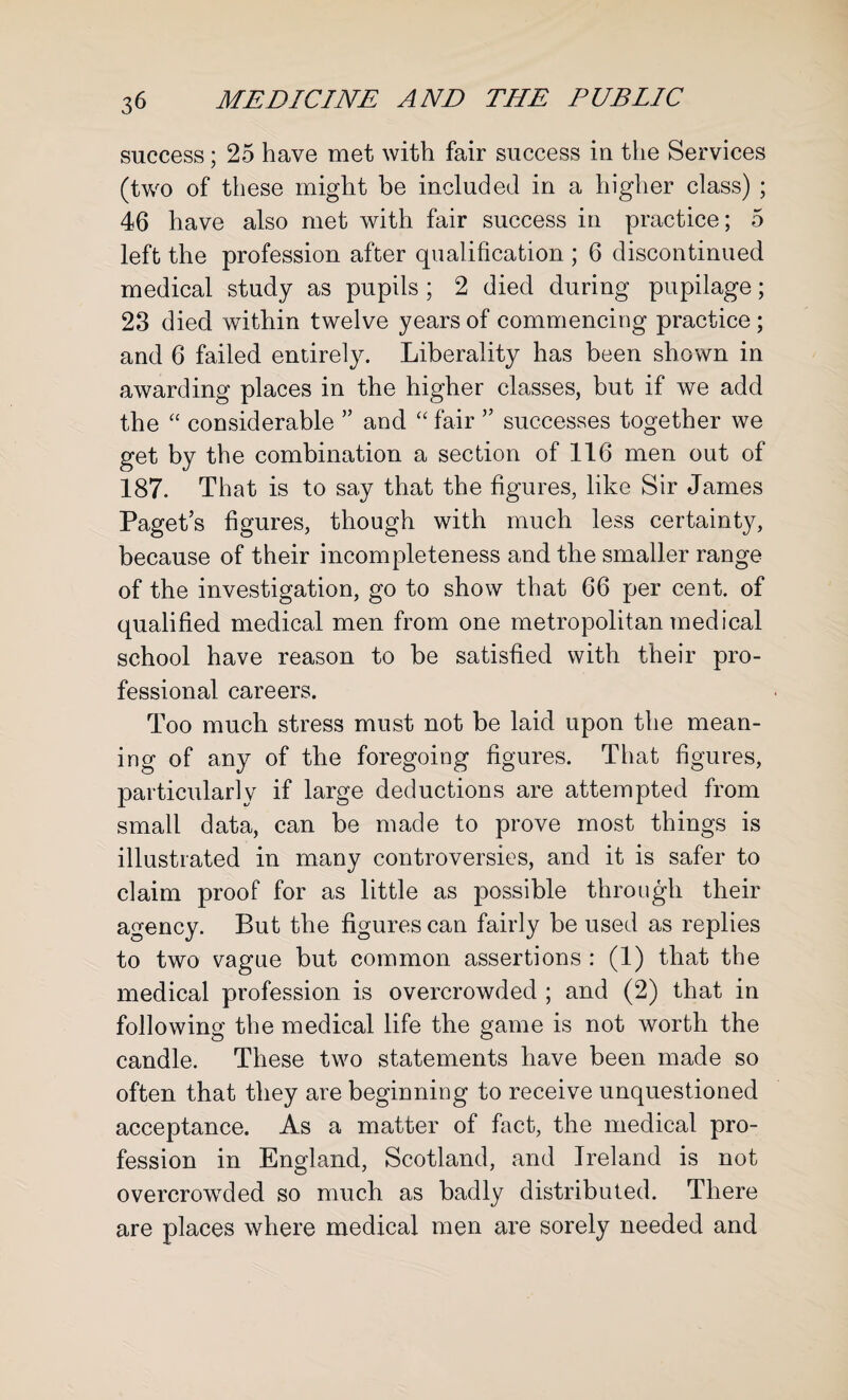 success; 25 have met with fair success in the Services (two of these might be included in a higher class) ; 46 have also met with fair success in practice; 5 left the profession after qualification ; 6 discontinued medical study as pupils ; 2 died during pupilage; 23 died within twelve years of commencing practice ; and 6 failed entirely. Liberality has been shown in awarding places in the higher classes, but if we add the “ considerable ” and “ fair ” successes together we get by the combination a section of 116 men out of 187. That is to say that the figures, like Sir James Paget’s figures, though with much less certainty, because of their incompleteness and the smaller range of the investigation, go to show that 66 per cent, of qualified medical men from one metropolitan medical school have reason to be satisfied with their pro¬ fessional careers. Too much stress must not be laid upon the mean¬ ing of any of the foregoing figures. That figures, particularly if large deductions are attempted from small data, can be made to prove most things is illustrated in many controversies, and it is safer to claim proof for as little as possible through their agency. But the figures can fairly be used as replies to two vague but common assertions : (1) that the medical profession is overcrowded ; and (2) that in following the medical life the game is not worth the candle. These two statements have been made so often that they are beginning to receive unquestioned acceptance. As a matter of fact, the medical pro¬ fession in England, Scotland, and Ireland is not overcrowded so much as badly distributed. There are places where medical men are sorely needed and