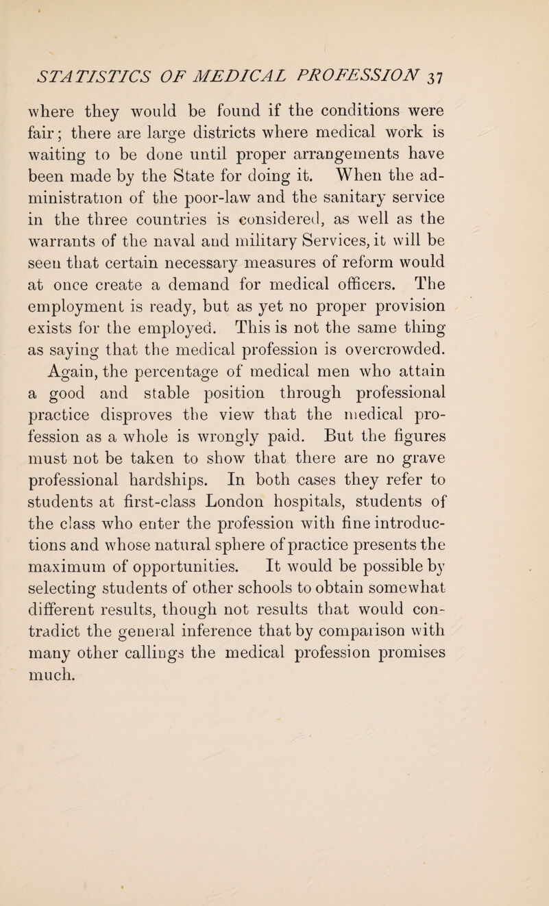 where they would be found if the conditions were fair; there are large districts where medical work is waiting to be done until proper arrangements have been made by the State for doing it. When the ad¬ ministration of the poor-law and the sanitary service in the three countries is considered, as well as the warrants of the naval and military Services, it will be seen that certain necessary measures of reform would at once create a demand for medical officers. The employment is ready, but as yet no proper provision exists for the employed. This is not the same thing as saying that the medical profession is overcrowded. Again, the percentage of medical men who attain a good and stable position through professional practice disproves the view that the medical pro¬ fession as a whole is wrongly paid. But the figures must not be taken to show that there are no grave professional hardships. In both cases they refer to students at first-class London hospitals, students of the class who enter the profession with fine introduc¬ tions and whose natural sphere of practice presents the maximum of opportunities. It would be possible by selecting students of other schools to obtain somewhat different results, though not results that would con¬ tradict the general inference that by comparison with many other callings the medical profession promises much.