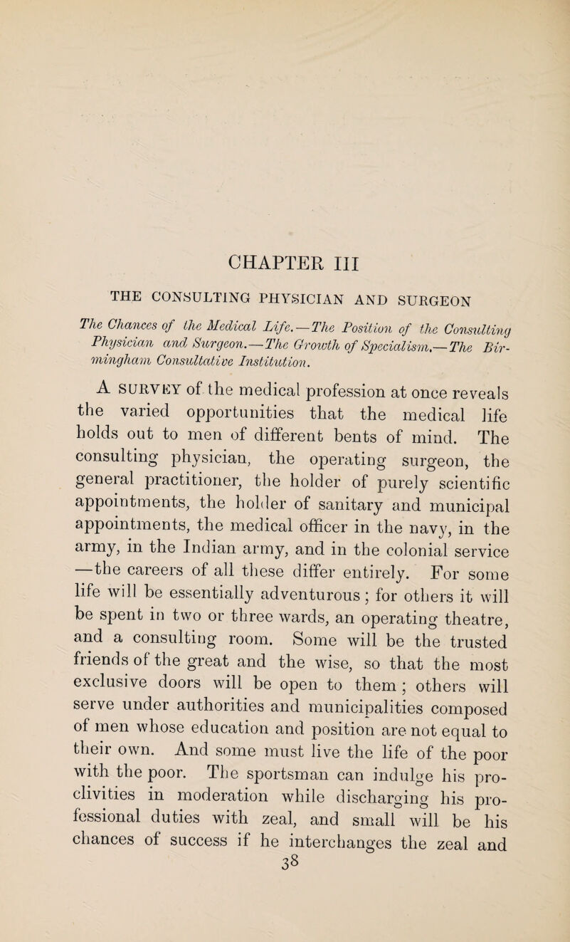 CHAPTER III THE CONSULTING PHYSICIAN AND SURGEON The Chances of the Medical Life.—The Position of the Consulting Physician and Surgeon.—The Growth of Specialism.—The Bir¬ mingham Consultative Institution. A survey of the medical profession at once reveals the varied opportunities that the medical life holds out to men of different bents of mind. The consulting physician, the operating surgeon, the general practitioner, the holder of purely scientific appointments, the holder of sanitary and municipal appointments, the medical officer in the navy, in the army, in the Indian army, and in the colonial service the careeis of all these differ entirely. For some life will be essentially adventurous; for others it will be spent in two or three wards, an operating theatre, and a consulting room. Some will be the trusted friends of the great and the wise, so that the most exclusive doors will be open to them ; others will serve under authorities and municipalities composed of men whose education and position are not equal to their own. And some must live the life of the poor with the poor. The sportsman can indulge his pro¬ clivities in moderation while discharging his pro¬ fessional duties with zeal, and small will be his chances of success if he interchanges the zeal and