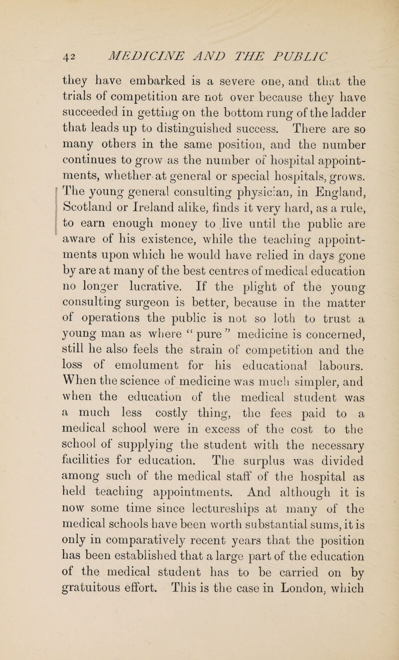 they have embarked is a severe one, and that the trials of competition are not over because they have succeeded in getting on the bottom rung of the ladder that leads up to distinguished success. There are so many others in the same position, and the number continues to grow as the number of hospital appoint¬ ments, whether at general or special hospitals, grows. The young general consulting physician, in England, Scotland or Ireland alike, finds it very hard, as a rule, to earn enough money to live until the public are aware of his existence, while the teaching appoint¬ ments upon which he would have relied in days gone by are at many of the best centres of medical education no longer lucrative. If the plight of the young consulting surgeon is better, because in the matter of operations the public is not so loth to trust a young man as where “ pure medicine is concerned, still he also feels the strain of competition and the loss of emolument for his educational labours. When the science of medicine was much simpler, and when the education of the medical student was a much less costly thing, the fees paid to a medical school were in excess of the cost to the school of supplying the student with the necessary facilities for education. The surplus was divided among such of the medical staff of the hospital as held teaching appointments. And although it is now some time since lectureships at many of the medical schools have been worth substantial sums, it is only in comparatively recent years that the position has been established that a large part of the education of the medical student has to be carried on by gratuitous effort. This is the case in London, which