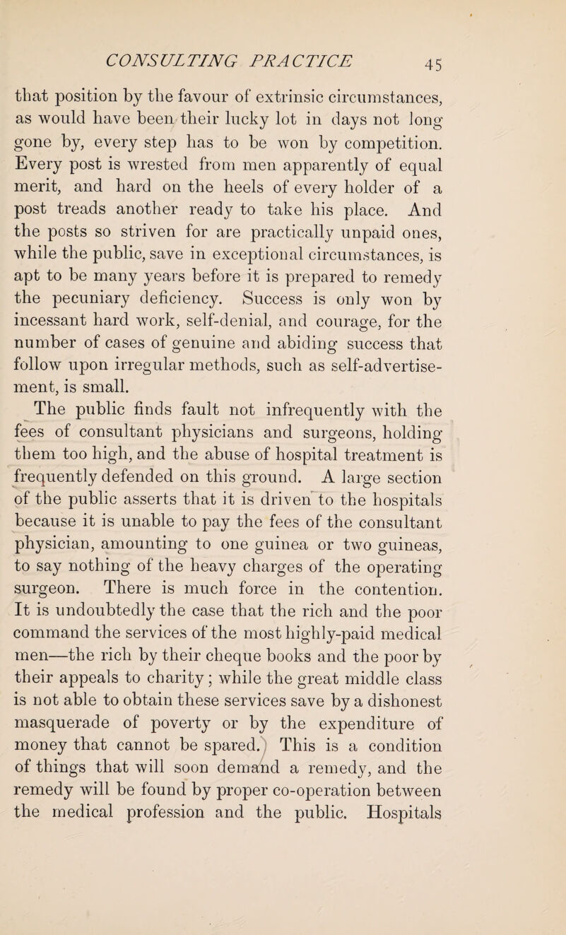 that position by tlie favour of extrinsic circumstances, as would have been their lucky lot in days not long gone by, every step lias to be won by competition. Every post is wrested from men apparently of equal merit, and hard on the heels of every holder of a post treads another ready to take his place. And the posts so striven for are practically unpaid ones, while the public, save in exceptional circumstances, is apt to be many years before it is prepared to remedy the pecuniary deficiency. Success is only won by incessant hard work, self-denial, and courage, for the number of cases of genuine and abiding success that follow upon irregular methods, such as self-advertise¬ ment, is small. The public finds fault not infrequently with the fees of consultant physicians and surgeons, holding them too high, and the abuse of hospital treatment is frequently defended on this ground. A large section of the public asserts that it is driven to the hospitals because it is unable to pay the fees of the consultant physician, amounting to one guinea or two guineas, to say nothing of the heavy charges of the operating surgeon. There is much force in the contention. It is undoubtedly the case that the rich and the poor command the services of the most highly-paid medical men—the rich by their cheque books and the poor by their appeals to charity; while the great middle class is not able to obtain these services save by a dishonest masquerade of poverty or by the expenditure of money that cannot be spared. This is a condition of things that will soon demand a remedy, and the remedy will be found by proper co-operation between the medical profession and the public. Hospitals